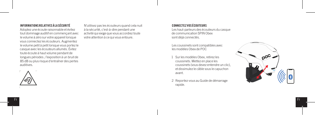 INFORMATIONS REL ATIVES &Agrave; LA S&Eacute;CURIT&Eacute;Adoptez une &eacute;coute raisonnable et &eacute;vitez tout dommage auditif en commen&ccedil;ant avec le volume &agrave; z&eacute;ro sur votre appareil lorsque vous connectez les &eacute;couteurs. Augmentez le volume petit &agrave; petit lorsque vous portez le casque avec les &eacute;couteurs allum&eacute;s. &Eacute;vitez toute &eacute;coute &agrave; haut volume pendant de longues p&eacute;riodes ; l&rsquo;exposition &agrave; un bruit de 85 dB ou plus risque d&rsquo;entra&icirc;ner des pertes auditives.N&rsquo;utilisez pas les &eacute;couteurs quand cela nuit &agrave; la s&eacute;curit&eacute;, c&rsquo;est-&agrave;-dire pendant une activit&eacute; qui exige que vous accordiez toute votre attention &agrave; ce qui vous entoure. CONNECTEZ VOS &Eacute;COUTEURSLes haut-parleurs des &eacute;couteurs du casque de communication SPIN Obex sont d&eacute;j&agrave; connect&eacute;s.Les coussinets sont compatibles avec les mod&egrave;les Obex de POC1  Sur les mod&egrave;les Obex, retirez les    coussinets. Mettez en place les    coussinets (vous devez entendre un clic),    et dissimulez le c&acirc;ble sous le capuchon   avant.2  Reportez-vous au Guide de d&eacute;marrage   rapide.FrFr