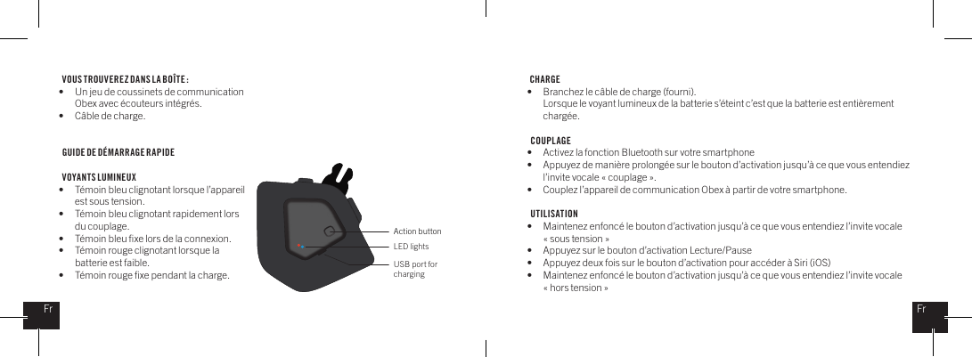 VOUS TROUVEREZ DANS LA BO&Icirc;TE : &bull;  Un jeu de coussinets de communication    Obex avec &eacute;couteurs int&eacute;gr&eacute;s.&bull;  C&acirc;ble de charge.GUIDE DE D&Eacute;MARRAGE RAPIDE  VOYANTS LUMINEUX&bull;  T&eacute;moin bleu clignotant lorsque l&rsquo;appareil   est sous tension.&bull;  T&eacute;moin bleu clignotant rapidement lors   du couplage.&bull;  T&eacute;moin bleu ﬁxe lors de la connexion.&bull;  T&eacute;moin rouge clignotant lorsque la   batterie est faible.&bull;  T&eacute;moin rouge ﬁxe pendant la charge. CHARGE  &bull;  Branchez le c&acirc;ble de charge (fourni).   Lorsque le voyant lumineux de la batterie s&rsquo;&eacute;teint c&rsquo;est que la batterie est enti&egrave;rement   charg&eacute;e.COUPLAGE&bull;  Activez la fonction Bluetooth sur votre smartphone&bull;  Appuyez de mani&egrave;re prolong&eacute;e sur le bouton d&rsquo;activation jusqu&rsquo;&agrave; ce que vous entendiez    l&rsquo;invite vocale &laquo; couplage &raquo;.&bull;  Couplez l&rsquo;appareil de communication Obex &agrave; partir de votre smartphone.UTILISATION&bull;  Maintenez enfonc&eacute; le bouton d&rsquo;activation jusqu&rsquo;&agrave; ce que vous entendiez l&rsquo;invite vocale    &laquo; sous tension &raquo;&bull;  Appuyez sur le bouton d&rsquo;activation Lecture/Pause&bull;  Appuyez deux fois sur le bouton d&rsquo;activation pour acc&eacute;der &agrave; Siri (iOS) &bull;  Maintenez enfonc&eacute; le bouton d&rsquo;activation jusqu&rsquo;&agrave; ce que vous entendiez l&rsquo;invite vocale    &laquo; hors tension &raquo; Action buttonLED lightsUSB port for chargingFrFr