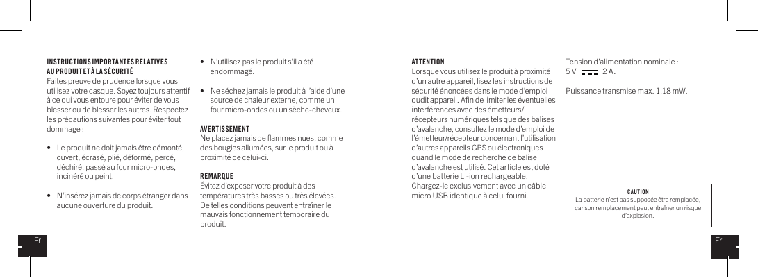INSTRUCTIONS IMPORTANTES RELATIVES AU PRODUIT ET &Agrave; LA S&Eacute;CURIT&Eacute;Faites preuve de prudence lorsque vous utilisez votre casque. Soyez toujours attentif &agrave; ce qui vous entoure pour &eacute;viter de vous blesser ou de blesser les autres. Respectez les pr&eacute;cautions suivantes pour &eacute;viter tout dommage : &bull;   Le produit ne doit jamais &ecirc;tre d&eacute;mont&eacute;,    ouvert, &eacute;cras&eacute;, pli&eacute;, d&eacute;form&eacute;, perc&eacute;,    d&eacute;chir&eacute;, pass&eacute; au four micro-ondes,    incin&eacute;r&eacute; ou peint.&bull;   N&rsquo;ins&eacute;rez jamais de corps &eacute;tranger dans    aucune ouverture du produit.&bull;   N&rsquo;utilisez pas le produit s&rsquo;il a &eacute;t&eacute;   endommag&eacute;. &bull;   Ne s&eacute;chez jamais le produit &agrave; l&rsquo;aide d&rsquo;une    source de chaleur externe, comme un    four micro-ondes ou un s&egrave;che-cheveux.AVERTISSEMENTNe placez jamais de ﬂammes nues, comme des bougies allum&eacute;es, sur le produit ou &agrave; proximit&eacute; de celui-ci. REMARQUE&Eacute;vitez d&rsquo;exposer votre produit &agrave; des temp&eacute;ratures tr&egrave;s basses ou tr&egrave;s &eacute;lev&eacute;es. De telles conditions peuvent entra&icirc;ner le mauvais fonctionnement temporaire du produit.ATTENTIONLorsque vous utilisez le produit &agrave; proximit&eacute; d&rsquo;un autre appareil, lisez les instructions de s&eacute;curit&eacute; &eacute;nonc&eacute;es dans le mode d&rsquo;emploi dudit appareil. Aﬁn de limiter les &eacute;ventuelles interf&eacute;rences avec des &eacute;metteurs/r&eacute;cepteurs num&eacute;riques tels que des balises d&rsquo;avalanche, consultez le mode d&rsquo;emploi de l&rsquo;&eacute;metteur/r&eacute;cepteur concernant l&rsquo;utilisation d&rsquo;autres appareils GPS ou &eacute;lectroniques quand le mode de recherche de balise d&rsquo;avalanche est utilis&eacute;. Cet article est dot&eacute; d&rsquo;une batterie Li-ion rechargeable. Chargez-le exclusivement avec un c&acirc;ble micro USB identique &agrave; celui fourni. Tension d&rsquo;alimentation nominale : 5 V                 2 A. Puissance transmise max. 1,18 mW.FrFrCAUTIONLa batterie n&rsquo;est pas suppos&eacute;e &ecirc;tre remplac&eacute;e, car son remplacement peut entra&icirc;ner un risque d&rsquo;explosion.