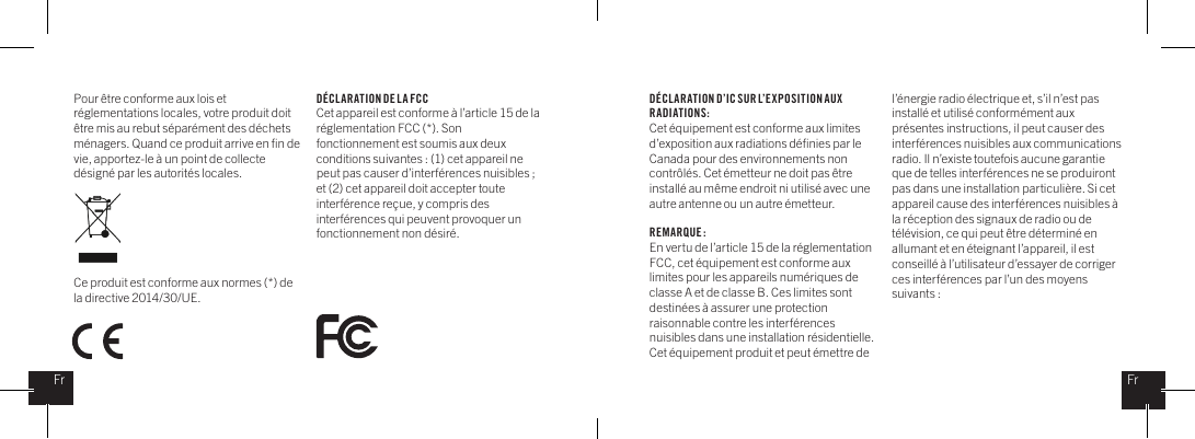 Pour &ecirc;tre conforme aux lois et r&eacute;glementations locales, votre produit doit &ecirc;tre mis au rebut s&eacute;par&eacute;ment des d&eacute;chets m&eacute;nagers. Quand ce produit arrive en ﬁn de vie, apportez-le &agrave; un point de collecte d&eacute;sign&eacute; par les autorit&eacute;s locales. Ce produit est conforme aux normes (*) de la directive 2014/30/UE.D&Eacute;CL ARATION DE LA FCCCet appareil est conforme &agrave; l&rsquo;article 15 de la r&eacute;glementation FCC (*). Son fonctionnement est soumis aux deux conditions suivantes : (1) cet appareil ne peut pas causer d&rsquo;interf&eacute;rences nuisibles ; et (2) cet appareil doit accepter toute interf&eacute;rence re&ccedil;ue, y compris des interf&eacute;rences qui peuvent provoquer un fonctionnement non d&eacute;sir&eacute;.D&Eacute;CL ARATION D&rsquo;IC SUR L&rsquo;EXPOSITION AUX RADIATIONS:Cet &eacute;quipement est conforme aux limites d&rsquo;exposition aux radiations d&eacute;ﬁnies par le Canada pour des environnements non contr&ocirc;l&eacute;s. Cet &eacute;metteur ne doit pas &ecirc;tre install&eacute; au m&ecirc;me endroit ni utilis&eacute; avec une autre antenne ou un autre &eacute;metteur.REMARQUE :En vertu de l&rsquo;article 15 de la r&eacute;glementation FCC, cet &eacute;quipement est conforme aux limites pour les appareils num&eacute;riques de classe A et de classe B. Ces limites sont destin&eacute;es &agrave; assurer une protection raisonnable contre les interf&eacute;rences nuisibles dans une installation r&eacute;sidentielle. Cet &eacute;quipement produit et peut &eacute;mettre de l&rsquo;&eacute;nergie radio &eacute;lectrique et, s&rsquo;il n&rsquo;est pas install&eacute; et utilis&eacute; conform&eacute;ment aux pr&eacute;sentes instructions, il peut causer des interf&eacute;rences nuisibles aux communications radio. Il n&rsquo;existe toutefois aucune garantie que de telles interf&eacute;rences ne se produiront pas dans une installation particuli&egrave;re. Si cet appareil cause des interf&eacute;rences nuisibles &agrave; la r&eacute;ception des signaux de radio ou de t&eacute;l&eacute;vision, ce qui peut &ecirc;tre d&eacute;termin&eacute; en allumant et en &eacute;teignant l&rsquo;appareil, il est conseill&eacute; &agrave; l&rsquo;utilisateur d&rsquo;essayer de corriger ces interf&eacute;rences par l&rsquo;un des moyens suivants : FrFr