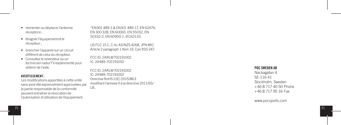 POC SWEDEN ABNackagatan 4SE-116 41Stockholm, Sweden + 46 8 717 40 50 Phone+ 46 8 717 95 16 Faxwww.pocsports.comFrFr&bull;  r&eacute;orienter ou d&eacute;placer l&rsquo;antenne    r&eacute;ceptrice ;&bull;  &eacute;loigner l&rsquo;&eacute;quipement et le      r&eacute;cepteur ;&bull;  brancher l&rsquo;appareil sur un circuit    diff&eacute;rent de celui du r&eacute;cepteur.&bull;  Consultez le revendeur ou un    technicien radio/TV exp&eacute;riment&eacute; pour    obtenir de l&rsquo;aide.AVERTISSEMENT : Les modiﬁcations apport&eacute;es &agrave; cette unit&eacute; sans avoir &eacute;t&eacute; express&eacute;ment approuv&eacute;es par la partie responsable de la conformit&eacute; peuvent entra&icirc;ner la r&eacute;vocation de l&rsquo;autorisation d&rsquo;utilisation de l&rsquo;&eacute;quipement. *EN301 489-1 &amp; EN301 489-17, EN 62479, EN 300 328, EN 60065, EN 55032, EN 50332-2, EN 60950-1, IEC62133.US FCC 15 C, C-tic AS/NZS 4268, JPN MIC Article 2 paragraph 1 Item 19, Can RSS 247.  FCC ID: 2ARLW702191002IC: 24489-702191002FCC ID: 2ARLW702191002IC: 24489-702191002Directive RoHS (UE) 2015/863modiﬁant l&rsquo;annexe II &agrave; la directive 2011/65/UE.