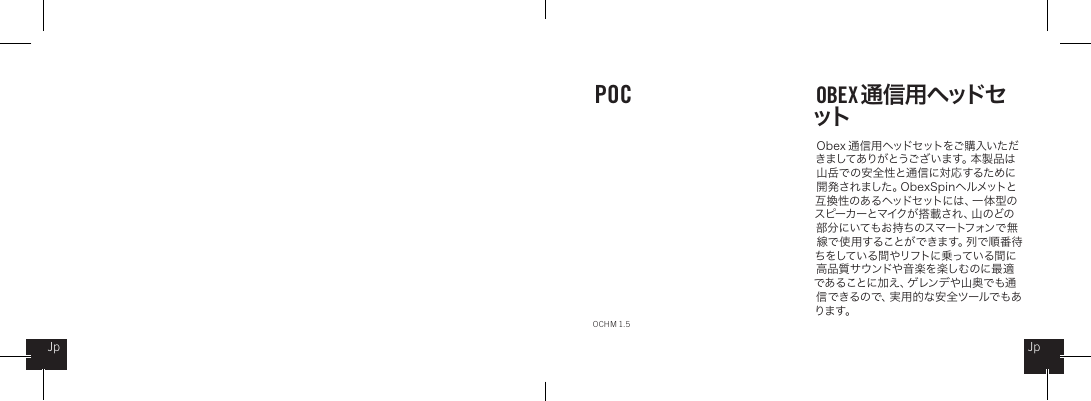 O b ex  通 信 用ヘッドセットをご 購入い ただきましてありがとうございます。本製品は山岳での安全性と通信に対応するために開 発 さ れ ま し た 。O b e x S p i n ヘ ル メ ット と互 換 性 のあ る ヘッドセットに は 、一 体 型 のス ピ ー カ ー と マ イ ク が 搭 載 さ れ 、山 の ど の部分にいてもお持ちのスマートフォンで無線 で 使 用 す る こ と が で き ま す 。列 で 順 番 待ちをしている間やリフトに乗っている間に高 品質 サウンドや 音 楽を 楽し むのに 最 適であることに加え、ゲレンデや山奥でも通信できるので、実用的な安全ツールでもあります。POC OBEX 通 信 用 ヘッドセットOCHM 1.5JpJp