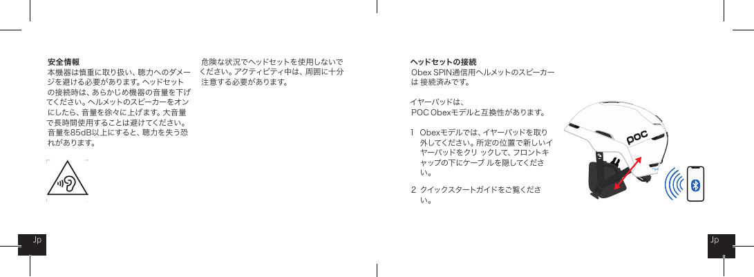 安全情報本 機 器 は 慎 重 に 取 り 扱 い 、聴 力 へ の ダ メ ージ を 避 ける 必 要 が ありま す。ヘッドセ ットの 接 続 時 は 、あ ら か じ め 機 器 の 音 量 を 下 げてください。ヘルメットのスピーカーをオンにしたら、音量を徐々に上げます。大音量で長時間使 用することは避けてください。音量を85dB以上にすると、聴力を失う恐れが あります。ヘッドセ ットの 接 続Ob ex SPIN 通信用ヘルメットのスピーカーは 接 続 済 みです。イヤーパッドは 、  PO C  O bexモデルと互 換性 が あります。1  Obexモデルでは、イヤーパッドを取り   外 してく だ さ い 。所 定 の 位 置 で 新 し い イ    ヤーパッドをクリ ックして、フロントキ   ャップの下にケーブ  ル を隠してくださ   い。2  クイックスタートガイドをご覧くださ   い。JpJp危 険 な 状 況 で ヘッドセ ットを 使 用 しな いでください 。アクティビ ティ中は 、周 囲 に十 分注 意 する 必 要 が ありま す。
