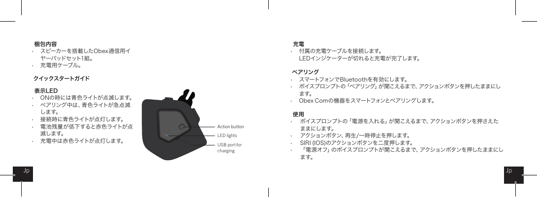 梱包内容&bull;  スピーカーを搭載したObex通信用イ    ヤーパッドセット1組 。&bull;  充 電 用 ケーブル 。クイックスタートガイド   表 示 L ED&bull;  ONの時には青色ライトが点滅します。&bull;  ペアリング中は、青色ライトが急点滅   します。&bull;  接 続 時 に青 色ライトが点 灯しま す。&bull;  電池残量が低下すると赤色ライトが点   滅します。&bull;  充電中は赤色ライトが点灯します。 充電  &bull;  付 属 の充 電ケーブルを接 続します。  LEDインジケーターが切れると充電が完了します。ペアリング&bull;  スマートフォンでBluetoothを有効にします。&bull;  ボイスプロンプトの「ペアリング」が聞こえるまで、アクションボタンを押したままにし   ます。&bull;  Obex Comの機器をスマートフォンとペアリングします。使用&bull;  ボイスプロンプトの「電源を入れる」が聞こえるまで、アクションボタンを押さえた   ままにします。&bull;  アクションボタン、再生/一時 停止を押します。&bull;  S I RI  ( IOS)のアクションボタンを二 度 押します。 &bull;  「電 源オフ」のボイスプロンプトが聞こえるまで、アクションボタンを押したままにし   ま す。Action buttonLED lightsUSB port for chargingJpJp