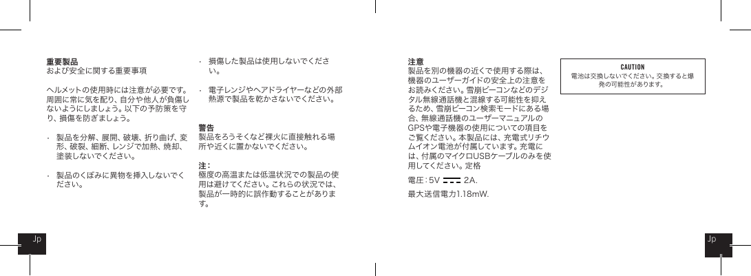 重要製品 および安全に関する重要事項ヘルメットの使用時には注意が必要です。周 囲 に 常 に 気 を 配 り 、自 分 や 他 人 が 負 傷 しな い よ う に し ま し ょ う 。以 下 の 予 防 策 を 守り 、損 傷 を 防 ぎ ま し ょ う 。&bull;   製品を分解、展開、破壊、折り曲げ、変   形、破裂、細断、レンジで加熱、焼却、   塗装しないでください。&bull;   製品のくぼみに異物を挿入しないでく   ださい。&bull;   損傷した製品は使用しないでくださ   い。&bull;   電子レンジやヘアドライヤーなどの外部   熱 源で製品を乾かさないでください。警告製 品 をろうそくな ど 裸 火 に直 接 触 れ る 場所 や 近くに置 か ないでください 。注：極度の高温または低温状況での製品の使用は避けてください。これらの状況では、製品が一時的に誤作動することがあります。注意製品を別の機器の近くで使用する際は、機 器 の ユー ザーガ イドの 安 全 上 の注 意 をお 読 み く だ さ い 。雪 崩 ビ ー コ ン な ど の デ ジタル無線通話機と混線する可能性を抑えるため、雪崩ビーコン検索モードにある場合、無線通話機のユーザーマニュアルのGPSや電子機 器の使用についての項目をご覧ください。本製品には、充電式リチウム イ オ ン 電 池 が 付 属 し て い ま す 。充 電 には、付属のマイクロUSBケーブルのみを使用 し てく だ さ い 。定 格電圧：5V             2A .最大送信電力1.18mW. JpJpCAUTION電池は交換しないでください。交 換すると爆発 の可 能 性 が ありま す。