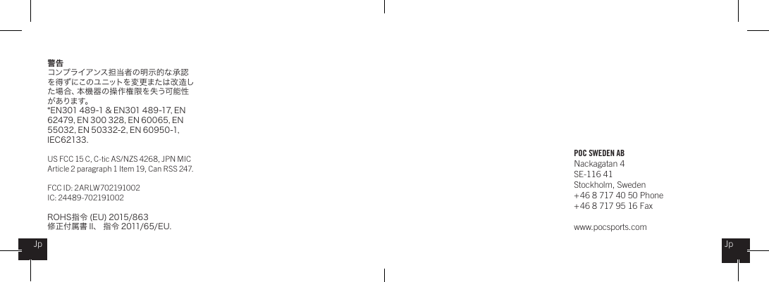 POC SWEDEN ABNackagatan 4SE-116 41Stockholm, Sweden + 46 8 717 40 50 Phone+ 46 8 717 95 16 Faxwww.pocsports.comJpJp警告コンプライアンス担当者の明示的な承認を得ずにこのユニットを変更または改造した場合、本機器の操作権限を失う可能性がありま す。* E N 3 01 4 89 -1 &amp; EN3 01 4 89 -17, E N  62479, EN 300 328, EN 60065, EN 55032, EN 50332-2, EN 60950-1, IEC62133.US FCC 15 C, C-tic AS/NZS 4268, JPN MIC Article 2 paragraph 1 Item 19, Can RSS 247.  FCC ID: 2ARLW702191002IC: 24489-702191002ROH S 指 令  ( EU ) 2 015/8 6 3修正付属書 II 、 指令 2011/65/ EU .