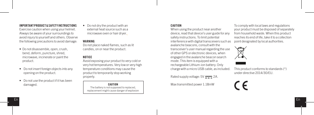 IMPORTANT PRODUCT &amp; SAFETY INSTRUCTIONSExercise caution when using your helmet. Always be aware of your surroundings to avoid injury to yourself and others. Observe the following precautions to avoid damage: &bull;  Do not disassemble, open, crush,    bend, deform, puncture, shred,    microwave, incinerate or paint the   product.&bull;    Do not insert foreign objects into any      opening on the product.&bull;    Do not use the product if it has been     damaged. &bull;    Do not dry the product with an      external heat source such as a      microwave oven or hair dryer. WARNINGDo not place naked ﬂames, such as lit candles, on or near the product. NOTICEAvoid exposing your product to very cold or very hot temperatures. Very low or very high temperature conditions may cause the product to temporarily stop working properly. CAUTIONWhen using the product near another device, read that device&rsquo;s user guide for any safety instructions. To limit potential interference with digital transceivers such as avalanche beacons, consult with the transceiver&rsquo;s user manual regarding the use of other GPS or electronic devices, when engaged in the avalanche beacon search mode. This item is equipped with a rechargeable Lithium-ion battery. Only charge with a micro USB cable, as included. Rated supply voltage: 5V               2A.Max transmitted power 1.18mWTo comply with local laws and regulations your product must be disposed of separately from household waste. When this product reaches its end of life, take it to a collection point designated by local authorities. This product conforms to standards (*) under directive 2014/30/EU.EnEnCAUTIONThe battery is not supposed to replaced, replacement might cause danger of explosion