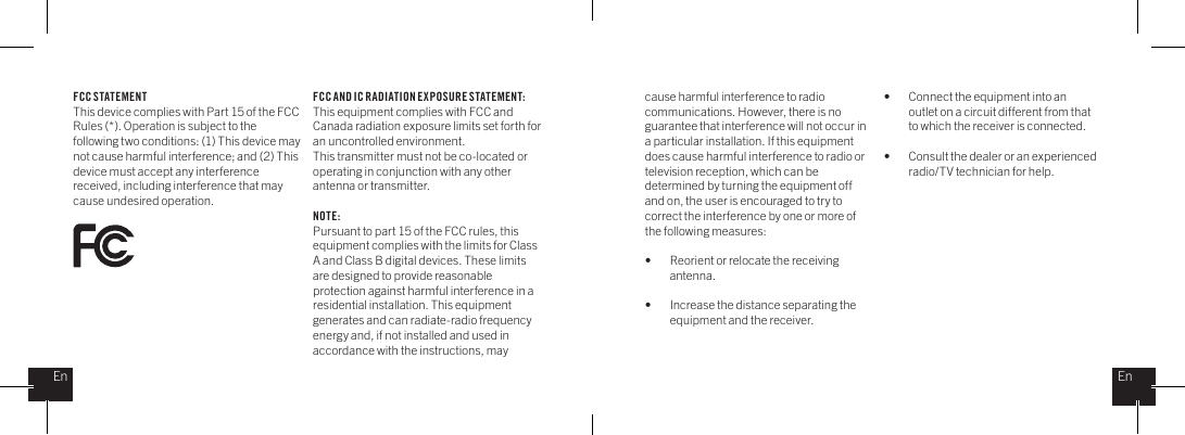 FCC STATEMENTThis device complies with Part 15 of the FCC Rules (*). Operation is subject to the following two conditions: (1) This device may not cause harmful interference; and (2) This device must accept any interference received, including interference that may cause undesired operation. cause harmful interference to radio communications. However, there is no guarantee that interference will not occur in a particular installation. If this equipment does cause harmful interference to radio or television reception, which can be determined by turning the equipment off and on, the user is encouraged to try to correct the interference by one or more of the following measures: &bull;    Reorient or relocate the receiving     antenna.&bull;    Increase the distance separating the      equipment and the receiver.&bull;    Connect the equipment into an      outlet on a circuit different from that      to which the receiver is connected.&bull;    Consult the dealer or an experienced      radio/TV technician for help.FCC AND IC RADIATION E XPOSURE S TATEMENT:This equipment complies with FCC and Canada radiation exposure limits set forth for an uncontrolled environment.This transmitter must not be co-located or operating in conjunction with any other antenna or transmitter.NOTE:Pursuant to part 15 of the FCC rules, this equipment complies with the limits for Class A and Class B digital devices. These limits are designed to provide reasonable protection against harmful interference in a residential installation. This equipment generates and can radiate-radio frequency energy and, if not installed and used in accordance with the instructions, may EnEn