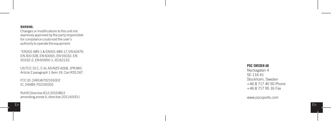 POC SWEDEN ABNackagatan 4SE-116 41Stockholm, Sweden + 46 8 717 40 50 Phone+ 46 8 717 95 16 Faxwww.pocsports.comEnEnWARNING:Changes or modiﬁcations to this unit not expressly approved by the party responsible for compliance could void the user&rsquo;s authority to operate the equipment. *EN301 489-1 &amp; EN301 489-17, EN 62479, EN 300 328, EN 60065, EN 55032, EN 50332-2, EN 60950-1, IEC62133.US FCC 15 C, C-tic AS/NZS 4268, JPN MIC Article 2 paragraph 1 Item 19, Can RSS 247.  FCC ID: 2ARLW702191002IC: 24489-702191002RoHS Directive (EU) 2015/863amending annex II, directive 2011/65/EU.