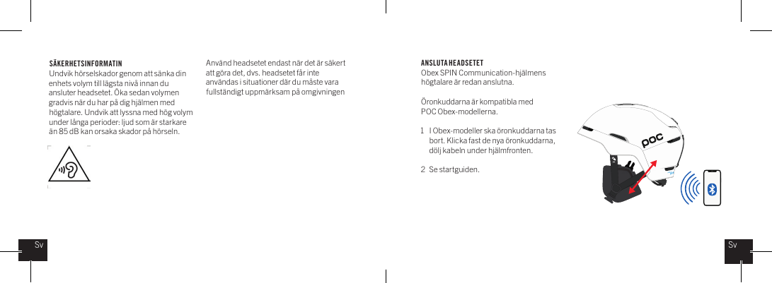 S&Auml;KERHETSINFORMATINUndvik h&ouml;rselskador genom att s&auml;nka din enhets volym till l&auml;gsta niv&aring; innan du ansluter headsetet. &Ouml;ka sedan volymen gradvis n&auml;r du har p&aring; dig hj&auml;lmen med h&ouml;gtalare. Undvik att lyssna med h&ouml;g volym under l&aring;nga perioder: ljud som &auml;r starkare &auml;n 85 dB kan orsaka skador p&aring; h&ouml;rseln. ANSLUTA HEADSETETObex SPIN Communication-hj&auml;lmens h&ouml;gtalare &auml;r redan anslutna.&Ouml;ronkuddarna &auml;r kompatibla med POC Obex-modellerna.1  I Obex-modeller ska &ouml;ronkuddarna tas    bort. Klicka fast de nya &ouml;ronkuddarna,    d&ouml;lj kabeln under hj&auml;lmfronten.2  Se startguiden.SvSvAnv&auml;nd headsetet endast n&auml;r det &auml;r s&auml;kert att g&ouml;ra det, dvs. headsetet f&aring;r inte anv&auml;ndas i situationer d&auml;r du m&aring;ste vara fullst&auml;ndigt uppm&auml;rksam p&aring; omgivningen