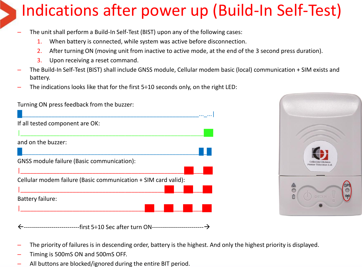 Indications after power up (Build-In Self-Test) –The unit shall perform a Build-In Self-Test (BIST) upon any of the following cases: 1. When battery is connected, while system was active before disconnection. 2. After turning ON (moving unit from inactive to active mode, at the end of the 3 second press duration). 3. Upon receiving a reset command. –The Build-In Self-Test (BIST) shall include GNSS module, Cellular modem basic (local) communication + SIM exists and battery. –The indications looks like that for the first 5÷10 seconds only, on the right LED:  Turning ON press feedback from the buzzer: █______________________________________________________..._...| If all tested component are OK: |________________________________________________________██ and on the buzzer: █______________________________________________________█_█ GNSS module failure (Basic communication):  |__________________________________________________██___██ Cellular modem failure (Basic communication + SIM card valid):  |____________________________________________██___██___██ Battery failure:  |______________________________________██___██___██___██  ----------------------------first 5÷10 Sec after turn ON--------------------------  –The priority of failures is in descending order, battery is the highest. And only the highest priority is displayed. –Timing is 500mS ON and 500mS OFF. –All buttons are blocked/ignored during the entire BIT period.  