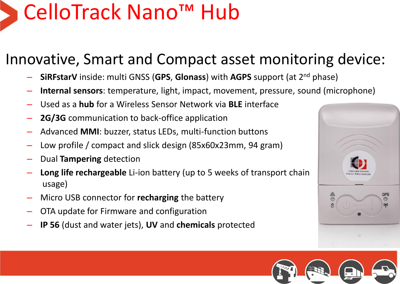 CelloTrack Nano™ Hub Innovative, Smart and Compact asset monitoring device: –SiRFstarV inside: multi GNSS (GPS, Glonass) with AGPS support (at 2nd phase) –Internal sensors: temperature, light, impact, movement, pressure, sound (microphone) –Used as a hub for a Wireless Sensor Network via BLE interface –2G/3G communication to back-office application –Advanced MMI: buzzer, status LEDs, multi-function buttons –Low profile / compact and slick design (85x60x23mm, 94 gram)  –Dual Tampering detection –Long life rechargeable Li-ion battery (up to 5 weeks of transport chain  usage) –Micro USB connector for recharging the battery –OTA update for Firmware and configuration –IP 56 (dust and water jets), UV and chemicals protected 