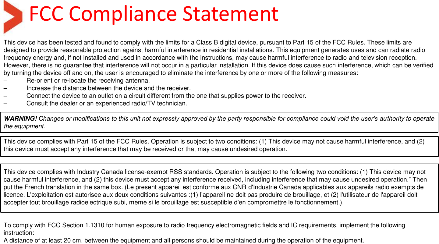 FCC Compliance Statement This device has been tested and found to comply with the limits for a Class B digital device, pursuant to Part 15 of the FCC Rules. These limits are designed to provide reasonable protection against harmful interference in residential installations. This equipment generates uses and can radiate radio frequency energy and, if not installed and used in accordance with the instructions, may cause harmful interference to radio and television reception. However, there is no guarantee that interference will not occur in a particular installation. If this device does cause such interference, which can be verified by turning the device off and on, the user is encouraged to eliminate the interference by one or more of the following measures: – Re-orient or re-locate the receiving antenna. –  Increase the distance between the device and the receiver. –  Connect the device to an outlet on a circuit different from the one that supplies power to the receiver. –  Consult the dealer or an experienced radio/TV technician.  WARNING! Changes or modifications to this unit not expressly approved by the party responsible for compliance could void the user’s authority to operate the equipment.   This device complies with Part 15 of the FCC Rules. Operation is subject to two conditions: (1) This device may not cause harmful interference, and (2) this device must accept any interference that may be received or that may cause undesired operation.    This device complies with Industry Canada license-exempt RSS standards. Operation is subject to the following two conditions: (1) This device may not cause harmful interference, and (2) this device must accept any interference received, including interference that may cause undesired operation.” Then put the French translation in the same box. (Le present appareil est conforme aux CNR d&apos;Industrie Canada applicables aux appareils radio exempts de licence. L&apos;exploitation est autorisee aux deux conditions suivantes :(1) l&apos;appareil ne doit pas produire de brouillage, et (2) l&apos;utilisateur de l&apos;appareil doit accepter tout brouillage radioelectrique subi, meme si le brouillage est susceptible d&apos;en compromettre le fonctionnement.).    To comply with FCC Section 1.1310 for human exposure to radio frequency electromagnetic fields and IC requirements, implement the following instruction: A distance of at least 20 cm. between the equipment and all persons should be maintained during the operation of the equipment. 