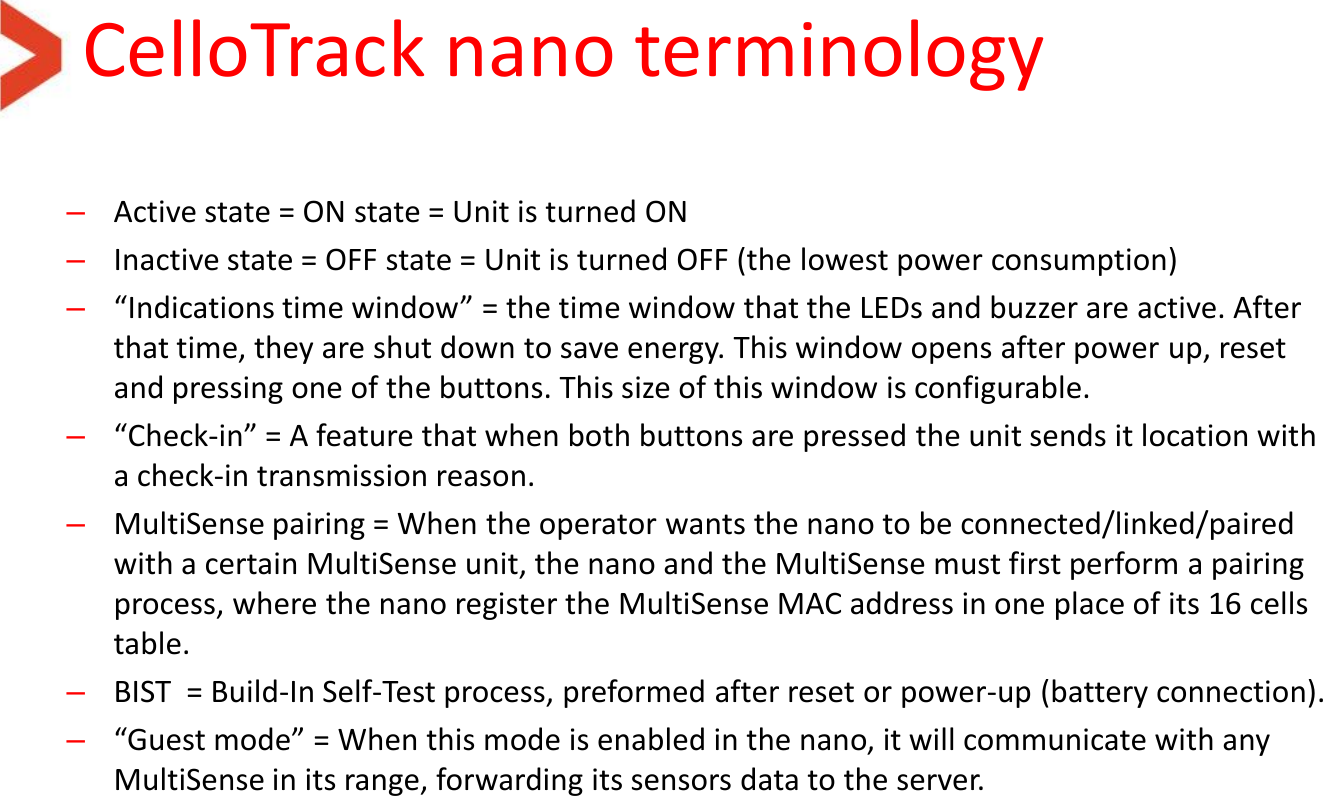 CelloTrack nano terminology –Active state = ON state = Unit is turned ON –Inactive state = OFF state = Unit is turned OFF (the lowest power consumption) –“Indications time window” = the time window that the LEDs and buzzer are active. After that time, they are shut down to save energy. This window opens after power up, reset and pressing one of the buttons. This size of this window is configurable. –“Check-in” = A feature that when both buttons are pressed the unit sends it location with a check-in transmission reason. –MultiSense pairing = When the operator wants the nano to be connected/linked/paired with a certain MultiSense unit, the nano and the MultiSense must first perform a pairing process, where the nano register the MultiSense MAC address in one place of its 16 cells table.  –BIST  = Build-In Self-Test process, preformed after reset or power-up (battery connection). –“Guest mode” = When this mode is enabled in the nano, it will communicate with any MultiSense in its range, forwarding its sensors data to the server. 