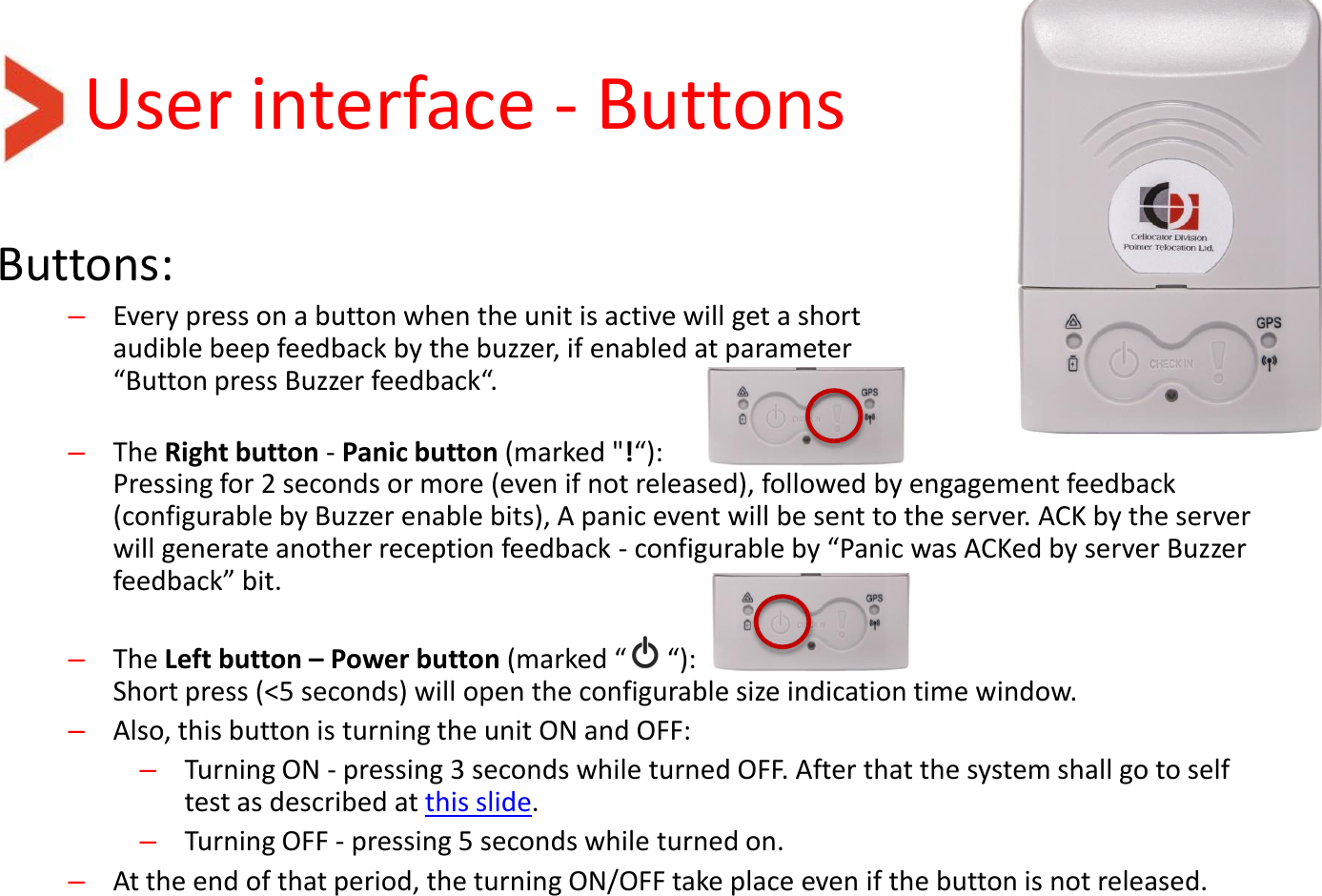User interface - Buttons Buttons: –Every press on a button when the unit is active will get a short audible beep feedback by the buzzer, if enabled at parameter  “Button press Buzzer feedback“.  –The Right button - Panic button (marked &quot;!“):  Pressing for 2 seconds or more (even if not released), followed by engagement feedback (configurable by Buzzer enable bits), A panic event will be sent to the server. ACK by the server will generate another reception feedback - configurable by “Panic was ACKed by server Buzzer feedback” bit.   –The Left button – Power button (marked “      “): Short press (&lt;5 seconds) will open the configurable size indication time window. –Also, this button is turning the unit ON and OFF: –Turning ON - pressing 3 seconds while turned OFF. After that the system shall go to self test as described at this slide. –Turning OFF - pressing 5 seconds while turned on. –At the end of that period, the turning ON/OFF take place even if the button is not released.  
