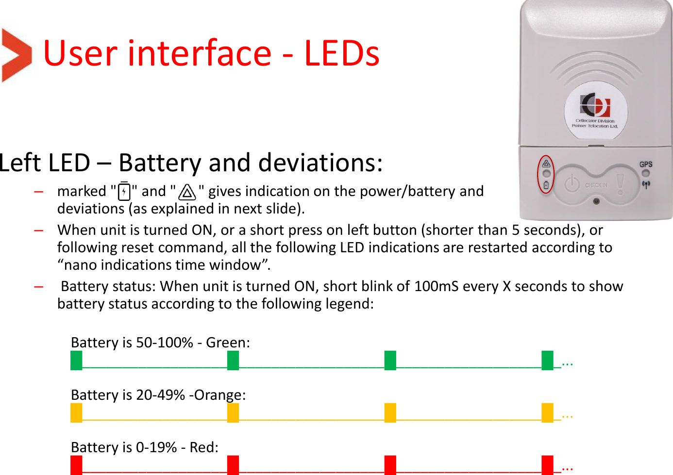 User interface - LEDs Left LED – Battery and deviations: –marked &quot;    &quot; and &quot;      &quot; gives indication on the power/battery and deviations (as explained in next slide). –When unit is turned ON, or a short press on left button (shorter than 5 seconds), or following reset command, all the following LED indications are restarted according to “nano indications time window”.  – Battery status: When unit is turned ON, short blink of 100mS every X seconds to show battery status according to the following legend:  Battery is 50-100% - Green: █__________________█__________________█__________________█_...   Battery is 20-49% -Orange: █__________________█__________________█__________________█_...   Battery is 0-19% - Red: █__________________█__________________█__________________█_...     
