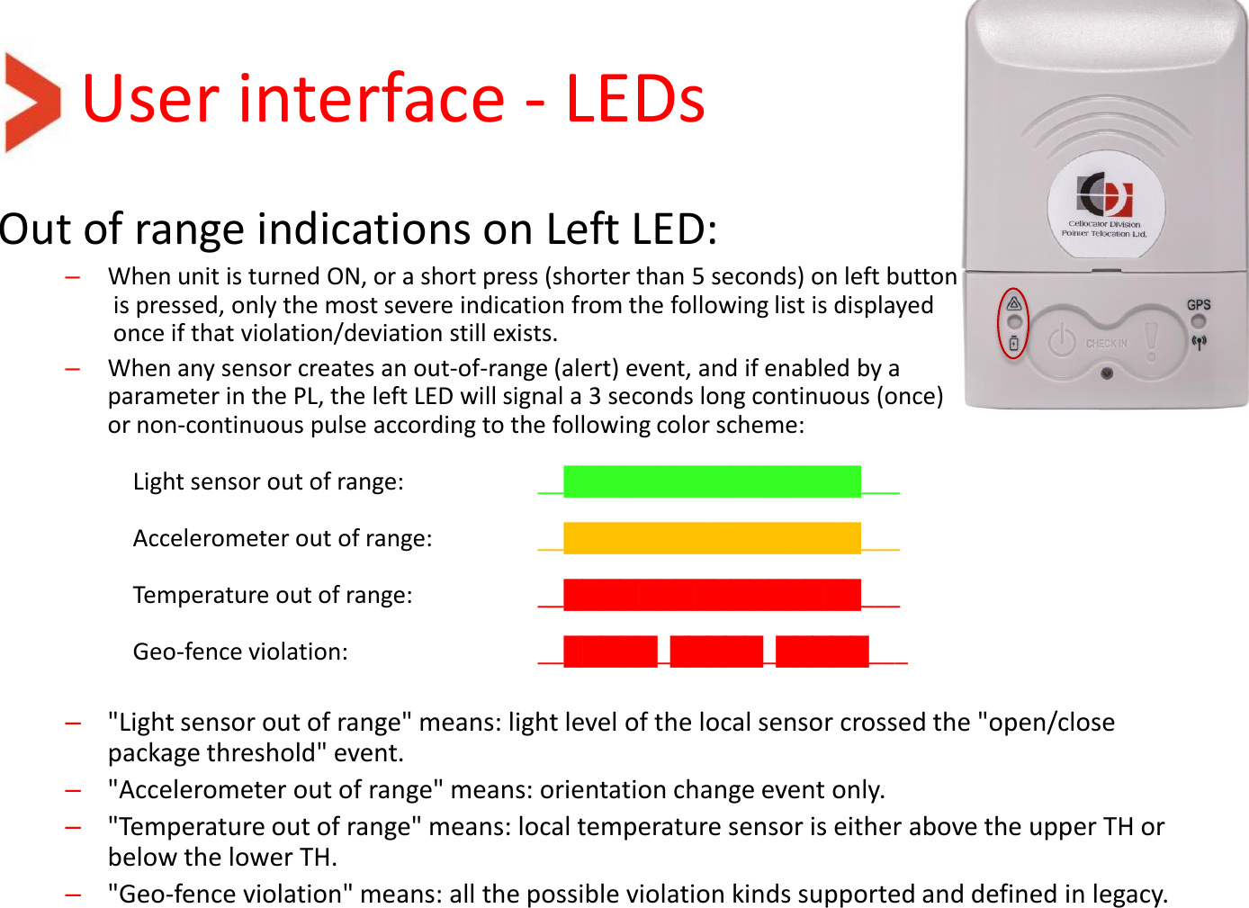 User interface - LEDs Out of range indications on Left LED: –When unit is turned ON, or a short press (shorter than 5 seconds) on left button  is pressed, only the most severe indication from the following list is displayed  once if that violation/deviation still exists.  –When any sensor creates an out-of-range (alert) event, and if enabled by a  parameter in the PL, the left LED will signal a 3 seconds long continuous (once)  or non-continuous pulse according to the following color scheme:   Light sensor out of range:     __████████████████___   Accelerometer out of range:          __████████████████___    Temperature out of range:     __████████████████___   Geo-fence violation:       __█████_█████_█████___   –&quot;Light sensor out of range&quot; means: light level of the local sensor crossed the &quot;open/close package threshold&quot; event. –&quot;Accelerometer out of range&quot; means: orientation change event only. –&quot;Temperature out of range&quot; means: local temperature sensor is either above the upper TH or below the lower TH.  –&quot;Geo-fence violation&quot; means: all the possible violation kinds supported and defined in legacy.  