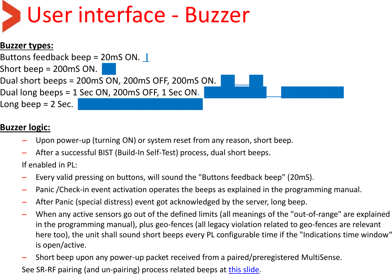 User interface - Buzzer Buzzer types: Buttons feedback beep = 20mS ON.  | Short beep = 200mS ON.  ██ Dual short beeps = 200mS ON, 200mS OFF, 200mS ON.  ██___██ Dual long beeps = 1 Sec ON, 200mS OFF, 1 Sec ON.  █████████___█████████ Long beep = 2 Sec.  ██████████████████  Buzzer logic: –Upon power-up (turning ON) or system reset from any reason, short beep.  –After a successful BIST (Build-In Self-Test) process, dual short beeps. If enabled in PL: –Every valid pressing on buttons, will sound the &quot;Buttons feedback beep&quot; (20mS). –Panic /Check-in event activation operates the beeps as explained in the programming manual. –After Panic (special distress) event got acknowledged by the server, long beep. –When any active sensors go out of the defined limits (all meanings of the &quot;out-of-range&quot; are explained in the programming manual), plus geo-fences (all legacy violation related to geo-fences are relevant here too), the unit shall sound short beeps every PL configurable time if the &quot;Indications time window“ is open/active. –Short beep upon any power-up packet received from a paired/preregistered MultiSense.  See SR-RF pairing (and un-pairing) process related beeps at this slide.   