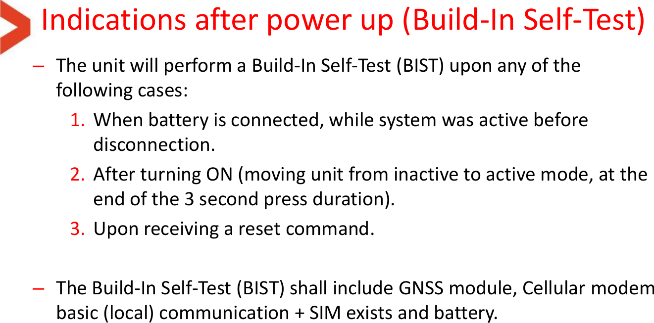 Indications after power up (Build-In Self-Test) –The unit will perform a Build-In Self-Test (BIST) upon any of the following cases: 1. When battery is connected, while system was active before disconnection. 2. After turning ON (moving unit from inactive to active mode, at the end of the 3 second press duration). 3. Upon receiving a reset command.  –The Build-In Self-Test (BIST) shall include GNSS module, Cellular modem basic (local) communication + SIM exists and battery.  