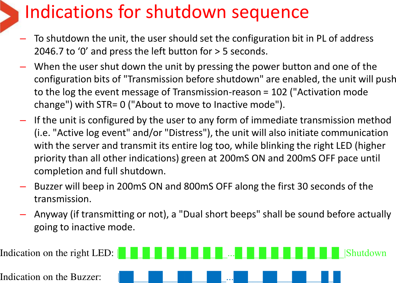 Indications for shutdown sequence –To shutdown the unit, the user should set the configuration bit in PL of address 2046.7 to ‘0’ and press the left button for &gt; 5 seconds. –When the user shut down the unit by pressing the power button and one of the configuration bits of &quot;Transmission before shutdown&quot; are enabled, the unit will push to the log the event message of Transmission-reason = 102 (&quot;Activation mode change&quot;) with STR= 0 (&quot;About to move to Inactive mode&quot;). –If the unit is configured by the user to any form of immediate transmission method (i.e. &quot;Active log event&quot; and/or &quot;Distress&quot;), the unit will also initiate communication with the server and transmit its entire log too, while blinking the right LED (higher priority than all other indications) green at 200mS ON and 200mS OFF pace until completion and full shutdown. –Buzzer will beep in 200mS ON and 800mS OFF along the first 30 seconds of the transmission. –Anyway (if transmitting or not), a &quot;Dual short beeps&quot; shall be sound before actually going to inactive mode.     Indication on the right LED: |█_█_█_█_█_█_█_█_█_...█_█_█_█_█_█_█_█_█_|Shutdown   Indication on the Buzzer:     |██___██___██___██_...██___██___██___█_█   