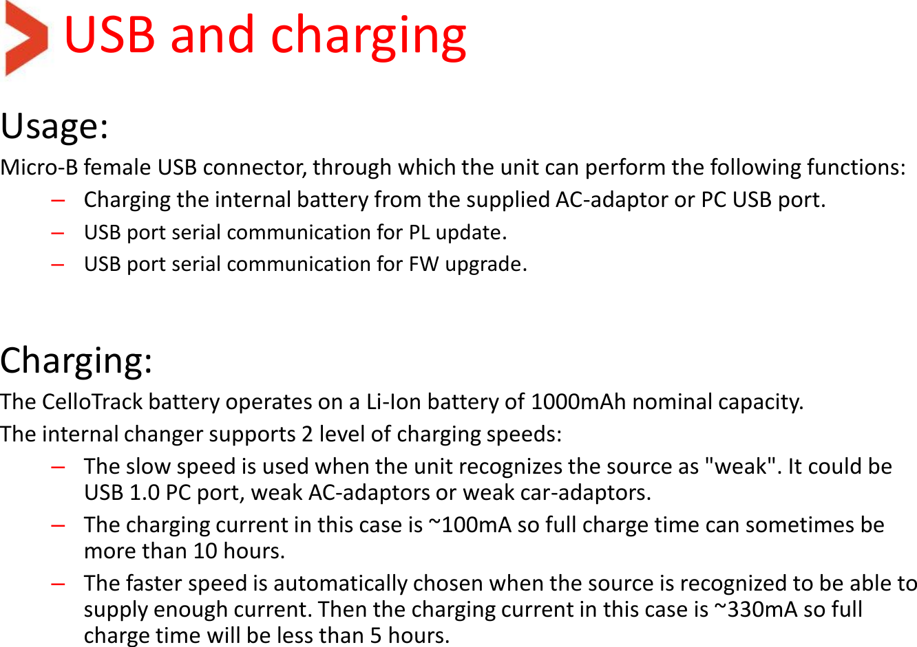 USB and charging Usage: Micro-B female USB connector, through which the unit can perform the following functions: –Charging the internal battery from the supplied AC-adaptor or PC USB port. –USB port serial communication for PL update. –USB port serial communication for FW upgrade.   Charging: The CelloTrack battery operates on a Li-Ion battery of 1000mAh nominal capacity. The internal changer supports 2 level of charging speeds: –The slow speed is used when the unit recognizes the source as &quot;weak&quot;. It could be USB 1.0 PC port, weak AC-adaptors or weak car-adaptors. –The charging current in this case is ~100mA so full charge time can sometimes be more than 10 hours.  –The faster speed is automatically chosen when the source is recognized to be able to supply enough current. Then the charging current in this case is ~330mA so full charge time will be less than 5 hours. 