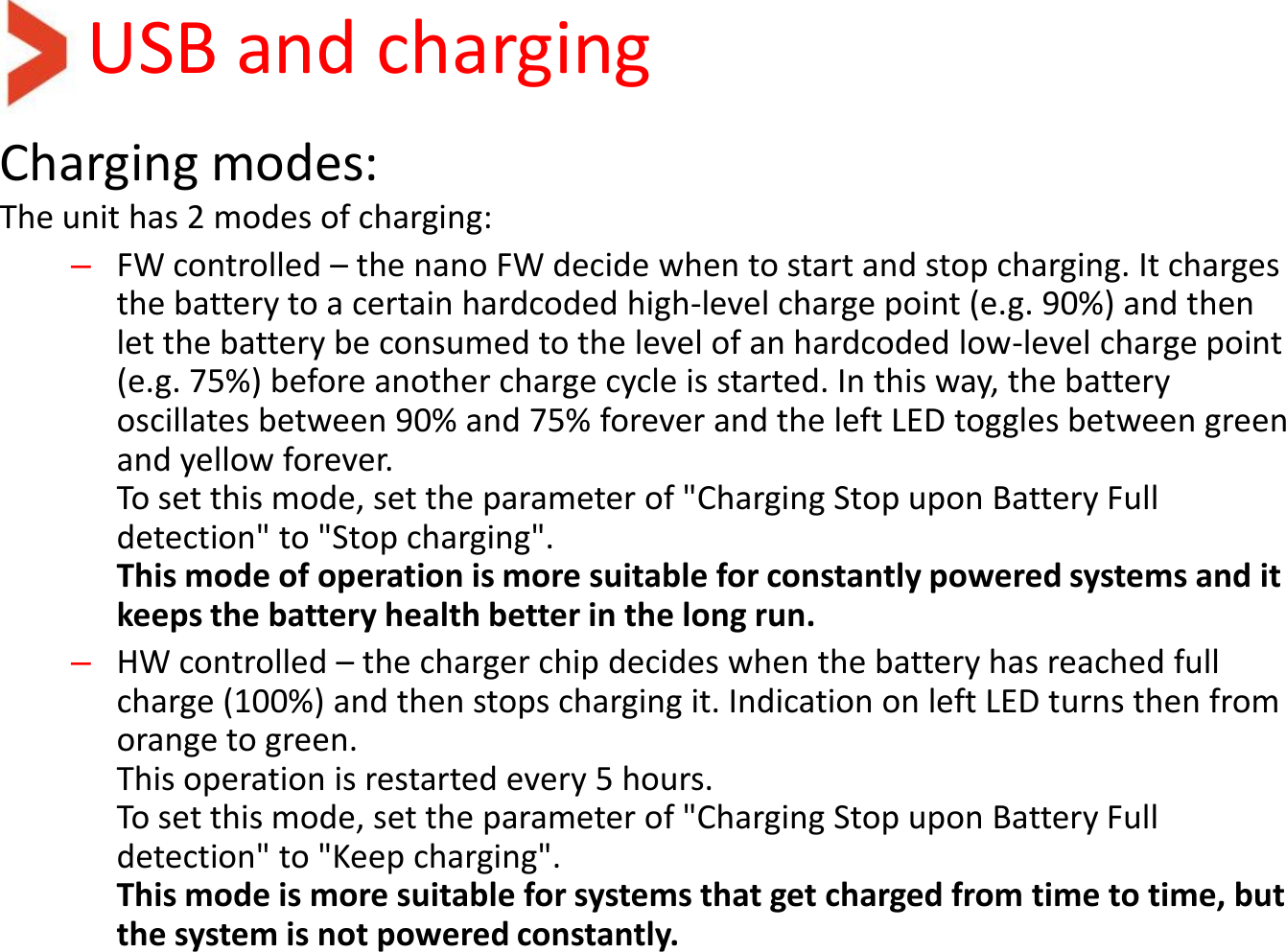 USB and charging Charging modes: The unit has 2 modes of charging:  –FW controlled – the nano FW decide when to start and stop charging. It charges the battery to a certain hardcoded high-level charge point (e.g. 90%) and then let the battery be consumed to the level of an hardcoded low-level charge point (e.g. 75%) before another charge cycle is started. In this way, the battery oscillates between 90% and 75% forever and the left LED toggles between green and yellow forever. To set this mode, set the parameter of &quot;Charging Stop upon Battery Full detection&quot; to &quot;Stop charging&quot;. This mode of operation is more suitable for constantly powered systems and it keeps the battery health better in the long run.   –HW controlled – the charger chip decides when the battery has reached full charge (100%) and then stops charging it. Indication on left LED turns then from orange to green. This operation is restarted every 5 hours. To set this mode, set the parameter of &quot;Charging Stop upon Battery Full detection&quot; to &quot;Keep charging&quot;. This mode is more suitable for systems that get charged from time to time, but the system is not powered constantly.  