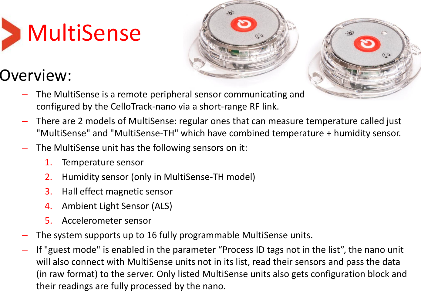 MultiSense Overview: –The MultiSense is a remote peripheral sensor communicating and  configured by the CelloTrack-nano via a short-range RF link.  –There are 2 models of MultiSense: regular ones that can measure temperature called just &quot;MultiSense&quot; and &quot;MultiSense-TH&quot; which have combined temperature + humidity sensor. –The MultiSense unit has the following sensors on it: 1. Temperature sensor 2. Humidity sensor (only in MultiSense-TH model) 3. Hall effect magnetic sensor 4. Ambient Light Sensor (ALS) 5. Accelerometer sensor –The system supports up to 16 fully programmable MultiSense units. –If &quot;guest mode&quot; is enabled in the parameter “Process ID tags not in the list”, the nano unit will also connect with MultiSense units not in its list, read their sensors and pass the data (in raw format) to the server. Only listed MultiSense units also gets configuration block and their readings are fully processed by the nano.   