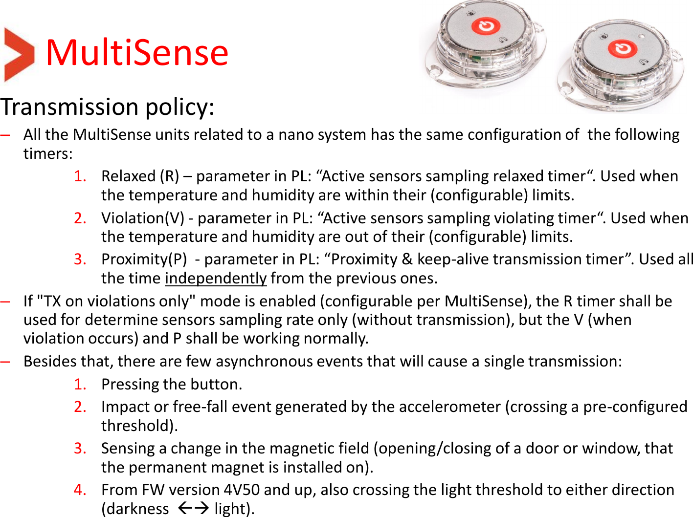 MultiSense Transmission policy: –All the MultiSense units related to a nano system has the same configuration of  the following timers: 1. Relaxed (R) – parameter in PL: “Active sensors sampling relaxed timer“. Used when the temperature and humidity are within their (configurable) limits. 2. Violation(V) - parameter in PL: “Active sensors sampling violating timer“. Used when the temperature and humidity are out of their (configurable) limits. 3. Proximity(P)  - parameter in PL: “Proximity &amp; keep-alive transmission timer”. Used all the time independently from the previous ones. –If &quot;TX on violations only&quot; mode is enabled (configurable per MultiSense), the R timer shall be used for determine sensors sampling rate only (without transmission), but the V (when violation occurs) and P shall be working normally.  –Besides that, there are few asynchronous events that will cause a single transmission: 1. Pressing the button. 2. Impact or free-fall event generated by the accelerometer (crossing a pre-configured threshold). 3. Sensing a change in the magnetic field (opening/closing of a door or window, that the permanent magnet is installed on). 4. From FW version 4V50 and up, also crossing the light threshold to either direction (darkness   light).  