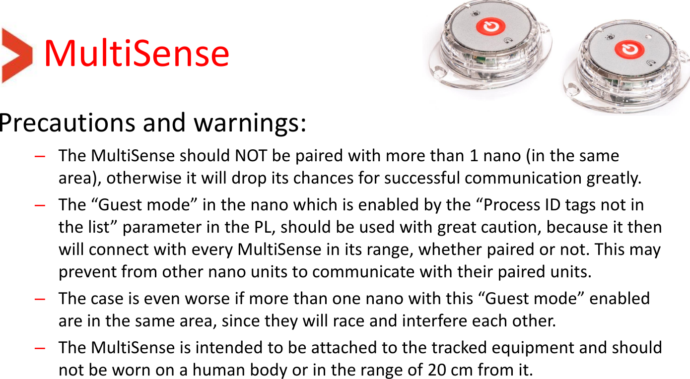 MultiSense Precautions and warnings: –The MultiSense should NOT be paired with more than 1 nano (in the same area), otherwise it will drop its chances for successful communication greatly. –The “Guest mode” in the nano which is enabled by the “Process ID tags not in the list” parameter in the PL, should be used with great caution, because it then will connect with every MultiSense in its range, whether paired or not. This may prevent from other nano units to communicate with their paired units. –The case is even worse if more than one nano with this “Guest mode” enabled are in the same area, since they will race and interfere each other. –The MultiSense is intended to be attached to the tracked equipment and should not be worn on a human body or in the range of 20 cm from it.     