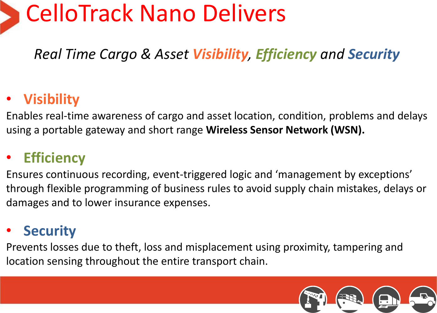 CelloTrack Nano Delivers Real Time Cargo &amp; Asset Visibility, Efficiency and Security  •Visibility  Enables real-time awareness of cargo and asset location, condition, problems and delays using a portable gateway and short range Wireless Sensor Network (WSN). •Efficiency Ensures continuous recording, event-triggered logic and ‘management by exceptions’ through flexible programming of business rules to avoid supply chain mistakes, delays or damages and to lower insurance expenses.  •Security  Prevents losses due to theft, loss and misplacement using proximity, tampering and location sensing throughout the entire transport chain.  