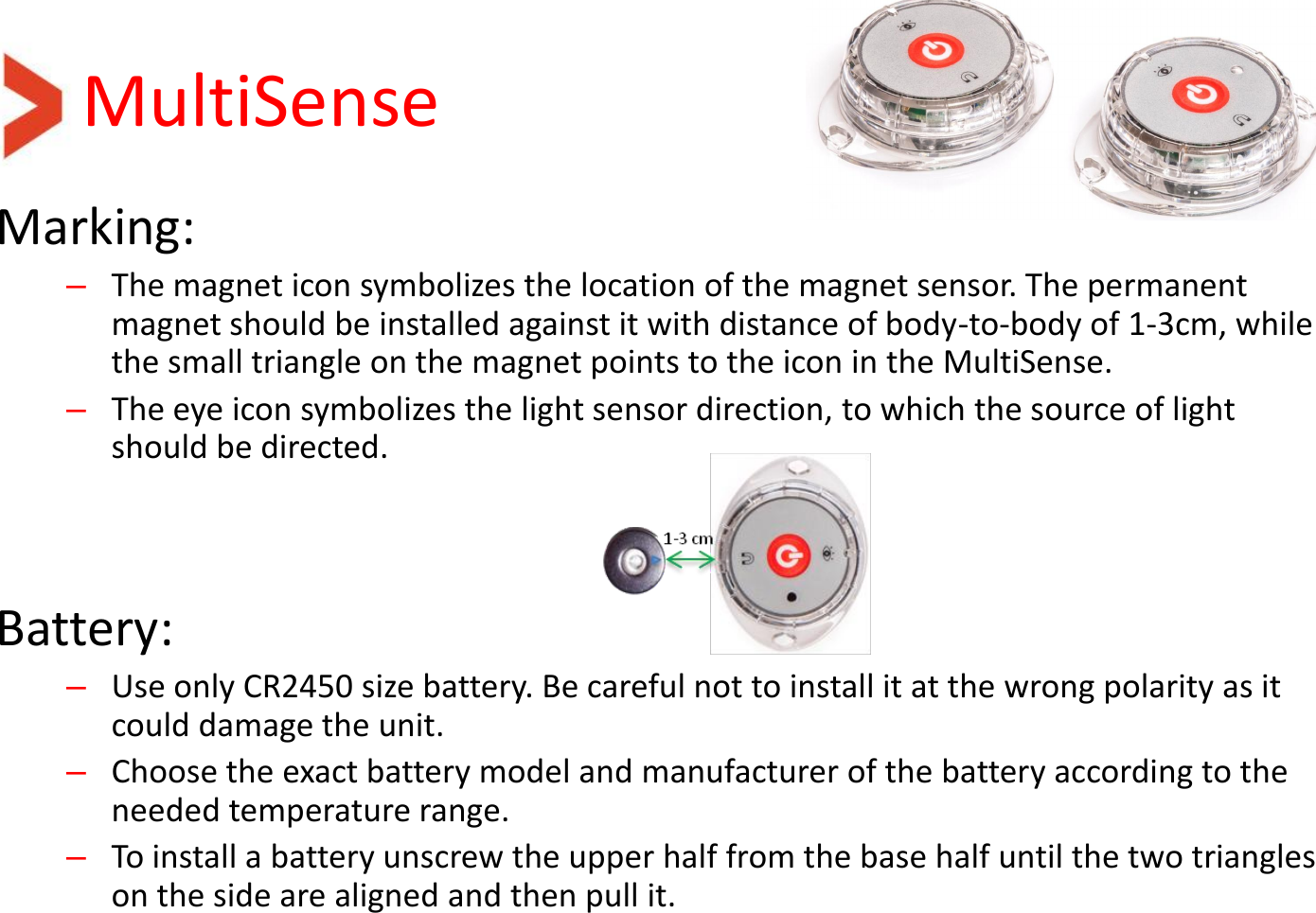 MultiSense Marking: –The magnet icon symbolizes the location of the magnet sensor. The permanent magnet should be installed against it with distance of body-to-body of 1-3cm, while the small triangle on the magnet points to the icon in the MultiSense. –The eye icon symbolizes the light sensor direction, to which the source of light should be directed.   Battery: –Use only CR2450 size battery. Be careful not to install it at the wrong polarity as it could damage the unit. –Choose the exact battery model and manufacturer of the battery according to the needed temperature range. –To install a battery unscrew the upper half from the base half until the two triangles on the side are aligned and then pull it. 