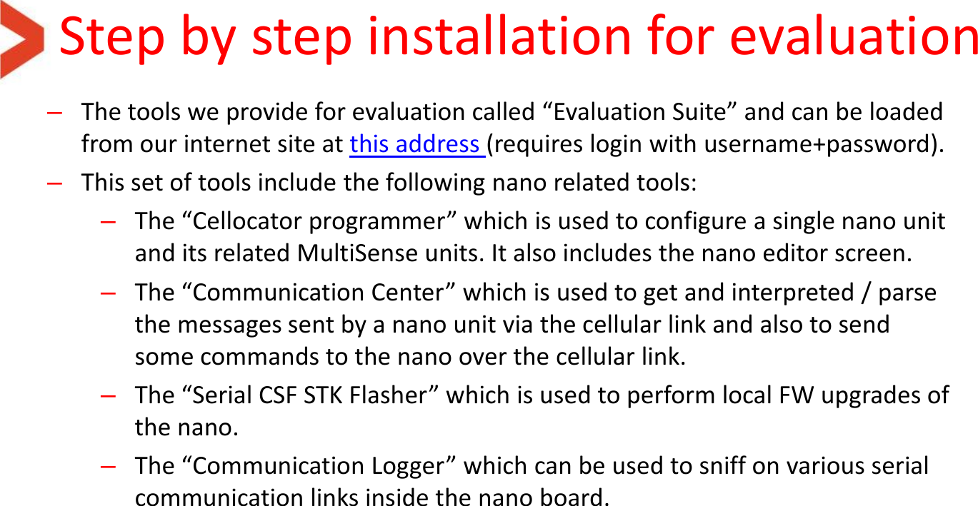Step by step installation for evaluation –The tools we provide for evaluation called “Evaluation Suite” and can be loaded from our internet site at this address (requires login with username+password). –This set of tools include the following nano related tools: –The “Cellocator programmer” which is used to configure a single nano unit and its related MultiSense units. It also includes the nano editor screen. –The “Communication Center” which is used to get and interpreted / parse the messages sent by a nano unit via the cellular link and also to send some commands to the nano over the cellular link. –The “Serial CSF STK Flasher” which is used to perform local FW upgrades of the nano. –The “Communication Logger” which can be used to sniff on various serial communication links inside the nano board.   