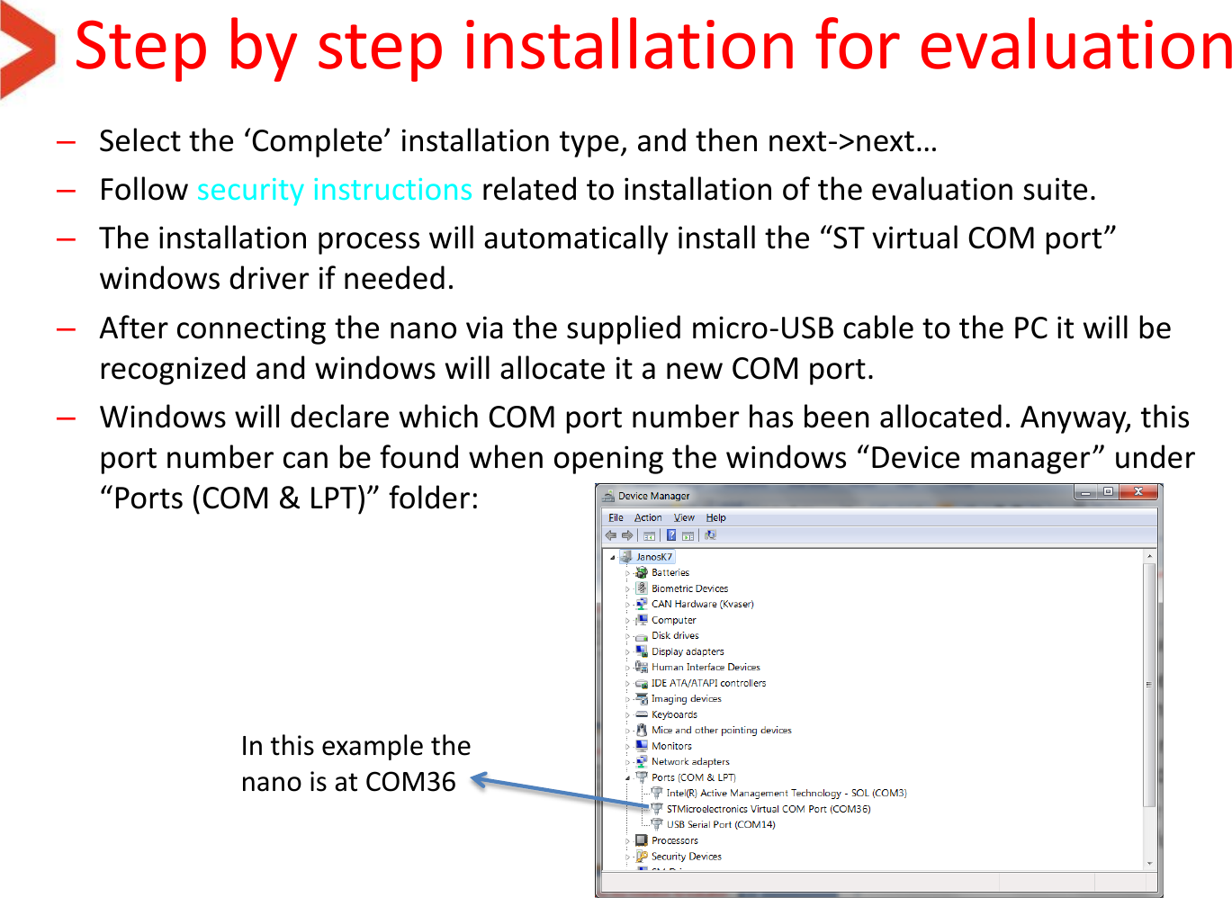 Step by step installation for evaluation –Select the ‘Complete’ installation type, and then next-&gt;next… –Follow security instructions related to installation of the evaluation suite.  –The installation process will automatically install the “ST virtual COM port” windows driver if needed. –After connecting the nano via the supplied micro-USB cable to the PC it will be recognized and windows will allocate it a new COM port. –Windows will declare which COM port number has been allocated. Anyway, this port number can be found when opening the windows “Device manager” under “Ports (COM &amp; LPT)” folder:   In this example the nano is at COM36 