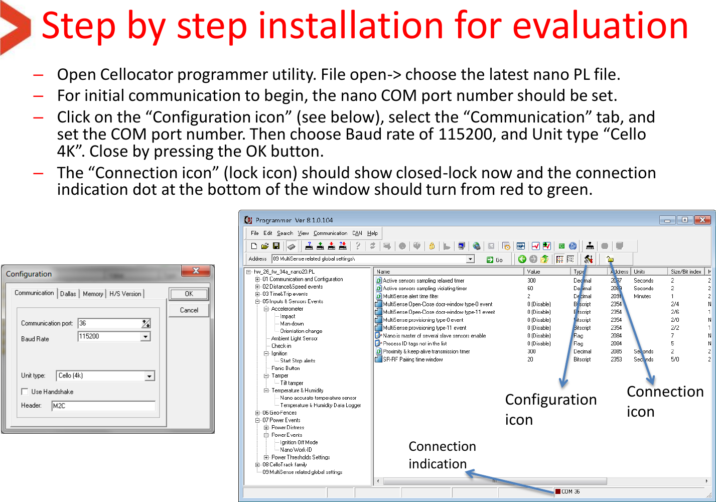Step by step installation for evaluation –Open Cellocator programmer utility. File open-&gt; choose the latest nano PL file. –For initial communication to begin, the nano COM port number should be set. –Click on the “Configuration icon” (see below), select the “Communication” tab, and set the COM port number. Then choose Baud rate of 115200, and Unit type “Cello 4K”. Close by pressing the OK button. –The “Connection icon” (lock icon) should show closed-lock now and the connection indication dot at the bottom of the window should turn from red to green. Configuration icon Connection icon Connection indication 