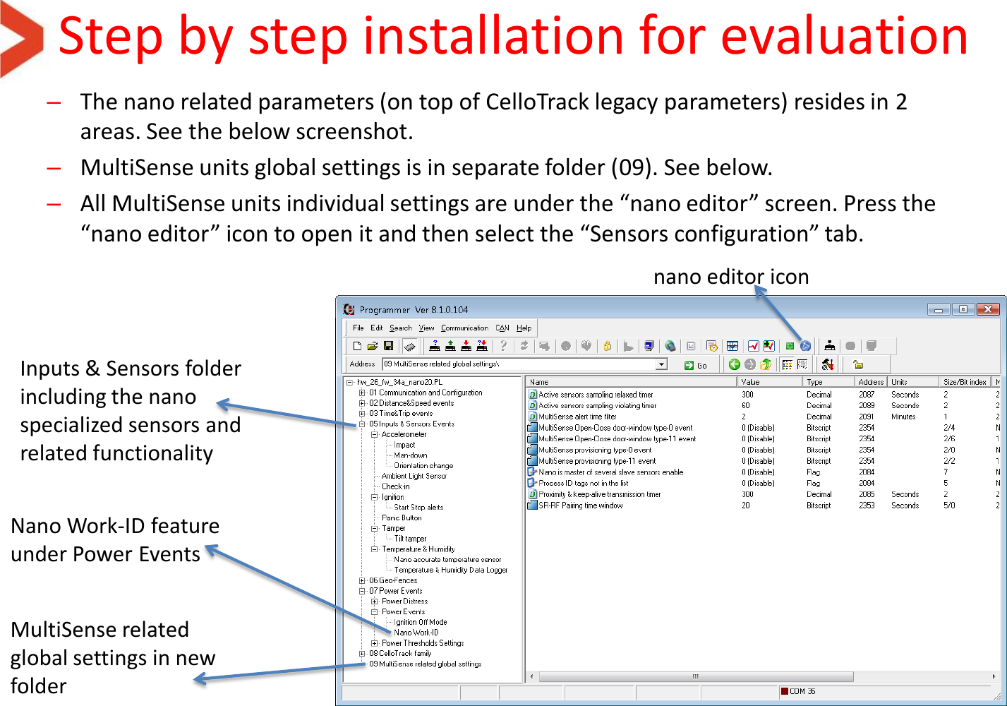 Step by step installation for evaluation –The nano related parameters (on top of CelloTrack legacy parameters) resides in 2 areas. See the below screenshot. –MultiSense units global settings is in separate folder (09). See below. –All MultiSense units individual settings are under the “nano editor” screen. Press the “nano editor” icon to open it and then select the “Sensors configuration” tab.   Inputs &amp; Sensors folder including the nano specialized sensors and related functionality MultiSense related global settings in new folder nano editor icon Nano Work-ID feature under Power Events 