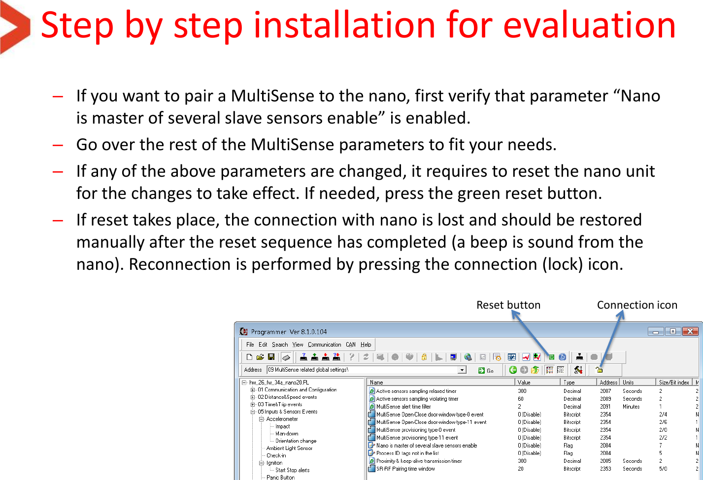 Step by step installation for evaluation –If you want to pair a MultiSense to the nano, first verify that parameter “Nano is master of several slave sensors enable” is enabled.  –Go over the rest of the MultiSense parameters to fit your needs. –If any of the above parameters are changed, it requires to reset the nano unit for the changes to take effect. If needed, press the green reset button. –If reset takes place, the connection with nano is lost and should be restored manually after the reset sequence has completed (a beep is sound from the nano). Reconnection is performed by pressing the connection (lock) icon. Reset button  Connection icon 