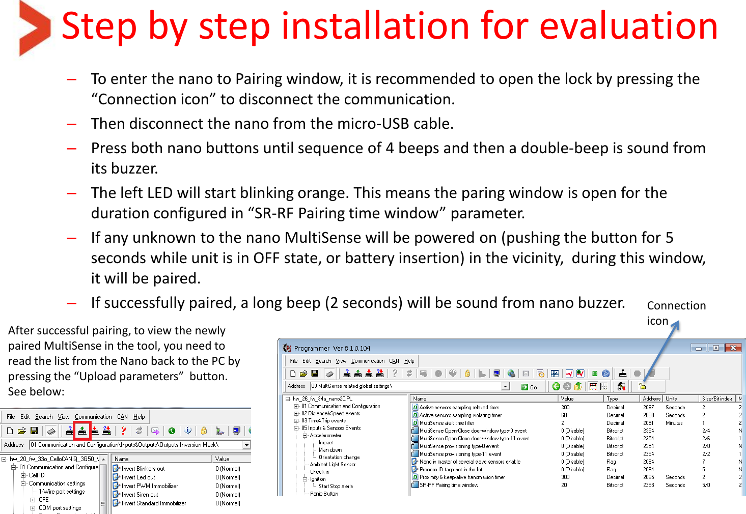 Step by step installation for evaluation –To enter the nano to Pairing window, it is recommended to open the lock by pressing the “Connection icon” to disconnect the communication. –Then disconnect the nano from the micro-USB cable. –Press both nano buttons until sequence of 4 beeps and then a double-beep is sound from its buzzer. –The left LED will start blinking orange. This means the paring window is open for the duration configured in “SR-RF Pairing time window” parameter. –If any unknown to the nano MultiSense will be powered on (pushing the button for 5 seconds while unit is in OFF state, or battery insertion) in the vicinity,  during this window, it will be paired. –If successfully paired, a long beep (2 seconds) will be sound from nano buzzer.  Connection icon After successful pairing, to view the newly paired MultiSense in the tool, you need to read the list from the Nano back to the PC by pressing the “Upload parameters”  button. See below: 