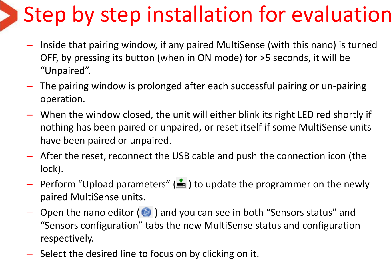 Step by step installation for evaluation –Inside that pairing window, if any paired MultiSense (with this nano) is turned OFF, by pressing its button (when in ON mode) for &gt;5 seconds, it will be “Unpaired”. –The pairing window is prolonged after each successful pairing or un-pairing operation. –When the window closed, the unit will either blink its right LED red shortly if nothing has been paired or unpaired, or reset itself if some MultiSense units have been paired or unpaired. –After the reset, reconnect the USB cable and push the connection icon (the lock). –Perform “Upload parameters” (     ) to update the programmer on the newly paired MultiSense units. –Open the nano editor (      ) and you can see in both “Sensors status” and “Sensors configuration” tabs the new MultiSense status and configuration respectively. –Select the desired line to focus on by clicking on it.  
