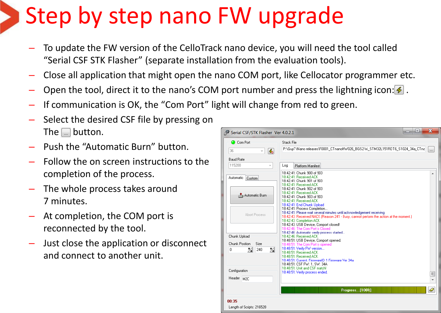 Step by step nano FW upgrade –To update the FW version of the CelloTrack nano device, you will need the tool called “Serial CSF STK Flasher” (separate installation from the evaluation tools). –Close all application that might open the nano COM port, like Cellocator programmer etc. –Open the tool, direct it to the nano’s COM port number and press the lightning icon:     . –If communication is OK, the “Com Port” light will change from red to green. –Select the desired CSF file by pressing on The      button. –Push the “Automatic Burn” button. –Follow the on screen instructions to the completion of the process. –The whole process takes around 7 minutes. –At completion, the COM port is  reconnected by the tool. –Just close the application or disconnect and connect to another unit. 