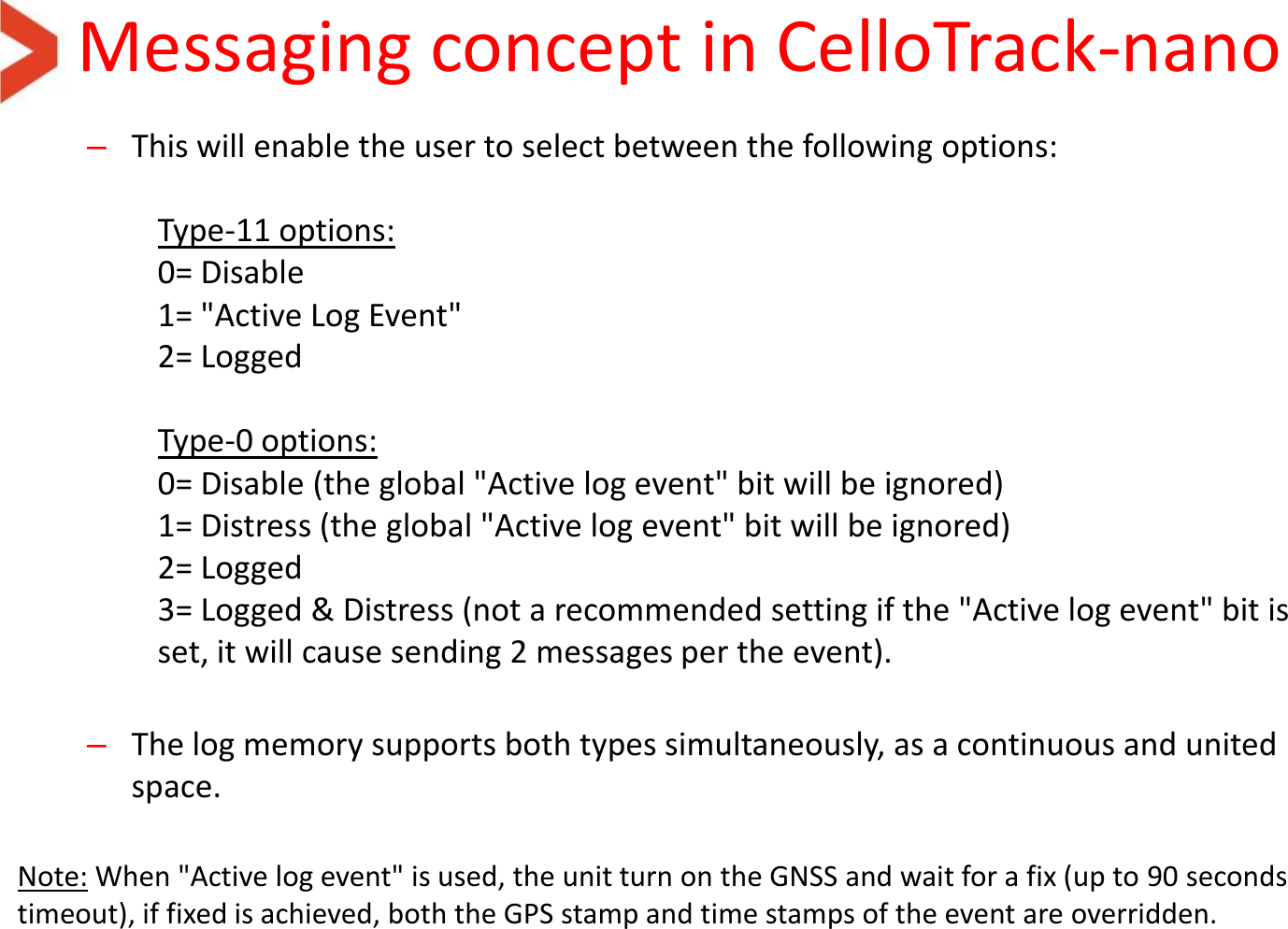 Messaging concept in CelloTrack-nano  –This will enable the user to select between the following options:   Type-11 options: 0= Disable 1= &quot;Active Log Event&quot; 2= Logged   Type-0 options: 0= Disable (the global &quot;Active log event&quot; bit will be ignored) 1= Distress (the global &quot;Active log event&quot; bit will be ignored) 2= Logged 3= Logged &amp; Distress (not a recommended setting if the &quot;Active log event&quot; bit is set, it will cause sending 2 messages per the event).   –The log memory supports both types simultaneously, as a continuous and united space.   Note: When &quot;Active log event&quot; is used, the unit turn on the GNSS and wait for a fix (up to 90 seconds timeout), if fixed is achieved, both the GPS stamp and time stamps of the event are overridden.  
