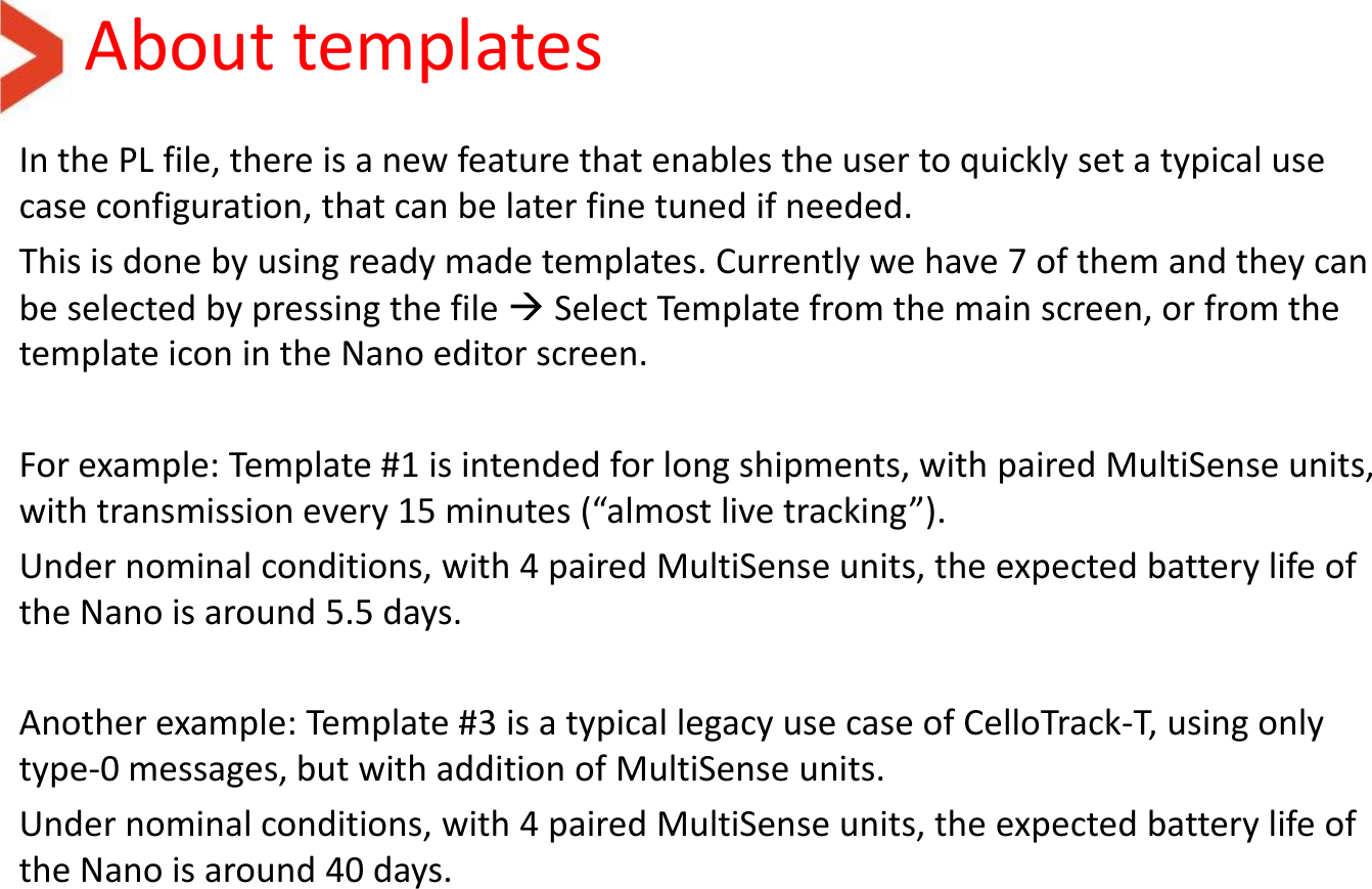 About templates In the PL file, there is a new feature that enables the user to quickly set a typical use case configuration, that can be later fine tuned if needed. This is done by using ready made templates. Currently we have 7 of them and they can be selected by pressing the file  Select Template from the main screen, or from the template icon in the Nano editor screen.  For example: Template #1 is intended for long shipments, with paired MultiSense units, with transmission every 15 minutes (“almost live tracking”). Under nominal conditions, with 4 paired MultiSense units, the expected battery life of the Nano is around 5.5 days.  Another example: Template #3 is a typical legacy use case of CelloTrack-T, using only type-0 messages, but with addition of MultiSense units.  Under nominal conditions, with 4 paired MultiSense units, the expected battery life of the Nano is around 40 days. 