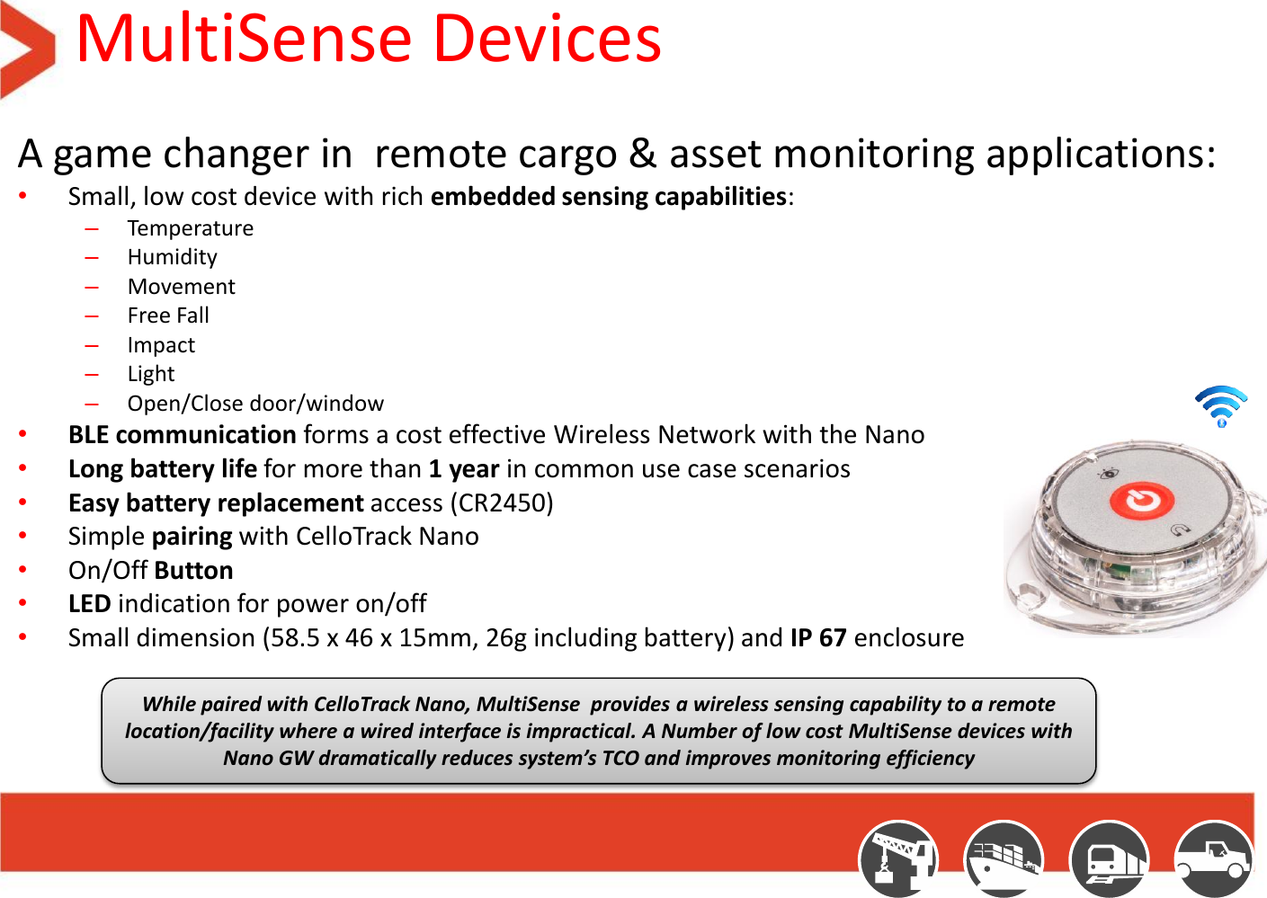 MultiSense Devices A game changer in  remote cargo &amp; asset monitoring applications:  •Small, low cost device with rich embedded sensing capabilities: –Temperature –Humidity  –Movement –Free Fall –Impact –Light –Open/Close door/window •BLE communication forms a cost effective Wireless Network with the Nano •Long battery life for more than 1 year in common use case scenarios •Easy battery replacement access (CR2450) •Simple pairing with CelloTrack Nano •On/Off Button •LED indication for power on/off •Small dimension (58.5 x 46 x 15mm, 26g including battery) and IP 67 enclosure   While paired with CelloTrack Nano, MultiSense  provides a wireless sensing capability to a remote location/facility where a wired interface is impractical. A Number of low cost MultiSense devices with Nano GW dramatically reduces system’s TCO and improves monitoring efficiency 