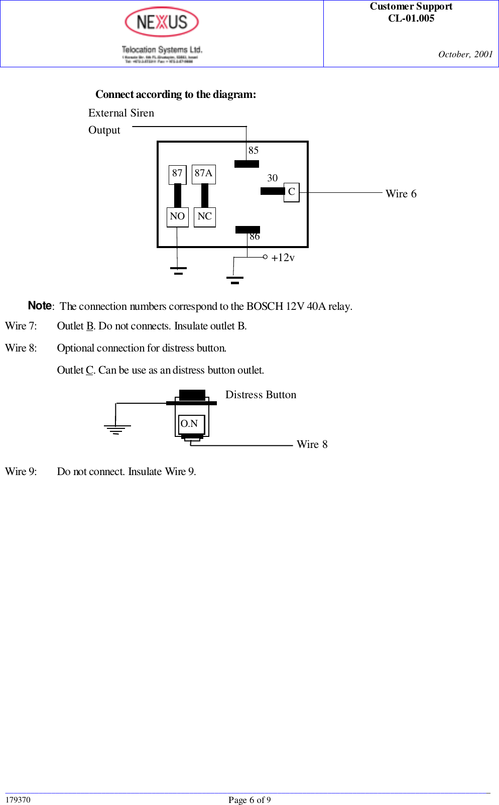 Customer SupportCL-01.005October, 2001____________________________________________________________________________________________________________________179370 Page 6 of 9Connect according to the diagram:Note:  The connection numbers correspond to the BOSCH 12V 40A relay.Wire 7: Outlet B. Do not connects. Insulate outlet B.Wire 8: Optional connection for distress button.Outlet C. Can be use as an distress button outlet.Wire 9: Do not connect. Insulate Wire 9.8530C8687A87NO NCExternal SirenOutput+12vWire 6Distress ButtonO.NWire 8