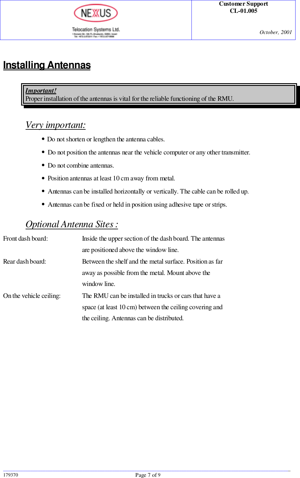 Customer SupportCL-01.005October, 2001____________________________________________________________________________________________________________________179370 Page 7 of 9Installing AntennasImportant!Proper installation of the antennas is vital for the reliable functioning of the RMU.Very important: • Do not shorten or lengthen the antenna cables. • Do not position the antennas near the vehicle computer or any other transmitter. • Do not combine antennas. • Position antennas at least 10 cm away from metal. • Antennas can be installed horizontally or vertically. The cable can be rolled up. • Antennas can be fixed or held in position using adhesive tape or strips.Optional Antenna Sites :Front dash board: Inside the upper section of the dash board. The antennasare positioned above the window line.Rear dash board: Between the shelf and the metal surface. Position as faraway as possible from the metal. Mount above thewindow line.On the vehicle ceiling: The RMU can be installed in trucks or cars that have aspace (at least 10 cm) between the ceiling covering andthe ceiling. Antennas can be distributed.