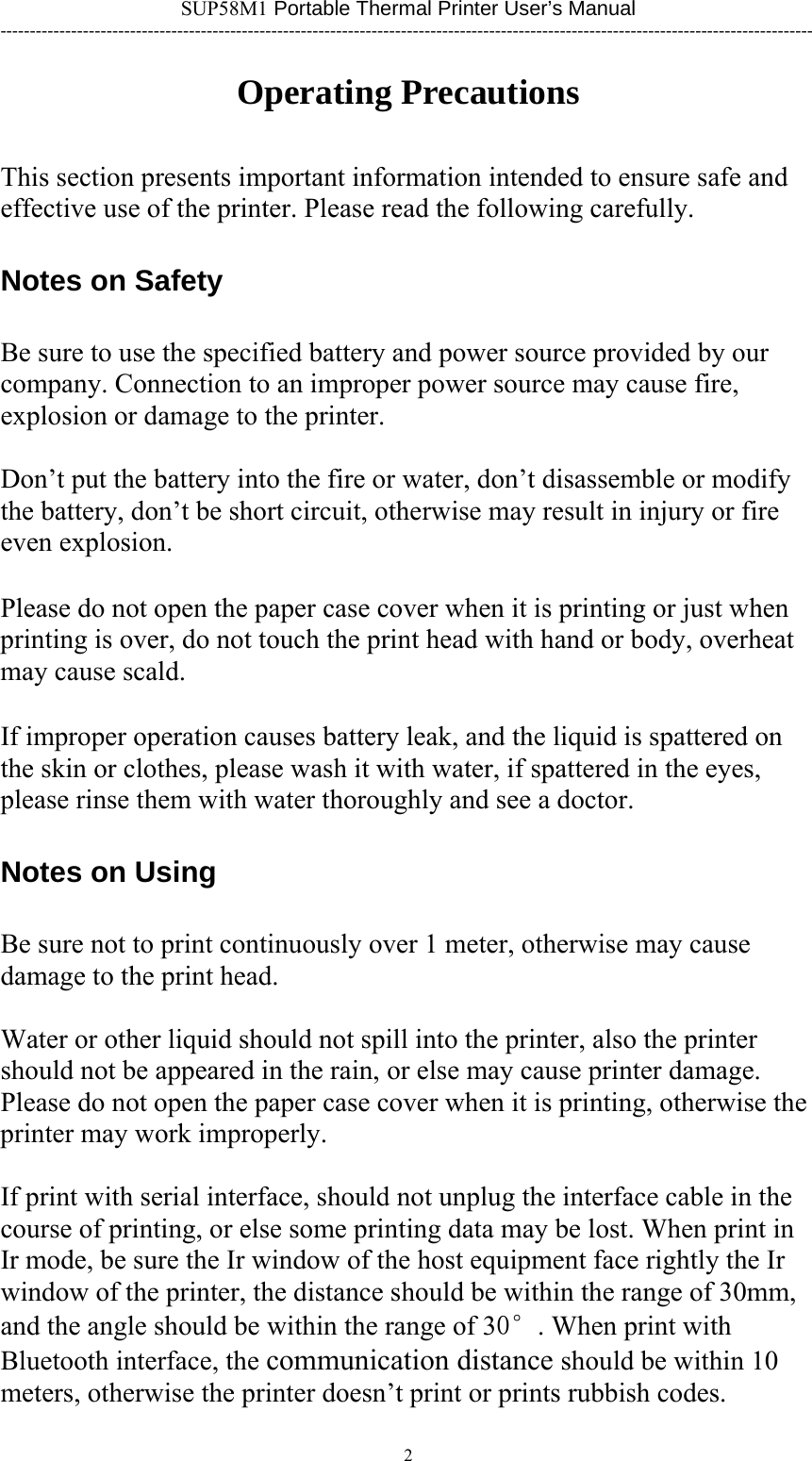 SUP58M1 Portable Thermal Printer User’s Manual ------------------------------------------------------------------------------------------------------------------------------------------ Operating Precautions This section presents important information intended to ensure safe and effective use of the printer. Please read the following carefully.   Notes on Safety Be sure to use the specified battery and power source provided by our company. Connection to an improper power source may cause fire, explosion or damage to the printer.  Don’t put the battery into the fire or water, don’t disassemble or modify the battery, don’t be short circuit, otherwise may result in injury or fire even explosion.  Please do not open the paper case cover when it is printing or just when printing is over, do not touch the print head with hand or body, overheat may cause scald.  If improper operation causes battery leak, and the liquid is spattered on the skin or clothes, please wash it with water, if spattered in the eyes, please rinse them with water thoroughly and see a doctor. Notes on Using Be sure not to print continuously over 1 meter, otherwise may cause damage to the print head.  Water or other liquid should not spill into the printer, also the printer should not be appeared in the rain, or else may cause printer damage. Please do not open the paper case cover when it is printing, otherwise the printer may work improperly.  If print with serial interface, should not unplug the interface cable in the course of printing, or else some printing data may be lost. When print in Ir mode, be sure the Ir window of the host equipment face rightly the Ir window of the printer, the distance should be within the range of 30mm, and the angle should be within the range of 30°. When print with Bluetooth interface, the communication distance should be within 10 meters, otherwise the printer doesn’t print or prints rubbish codes. 2      