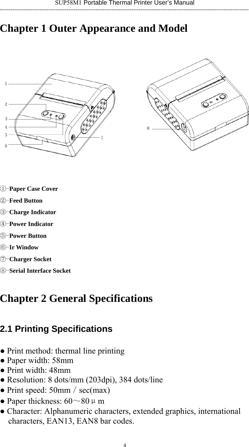 SUP58M1 Portable Thermal Printer User’s Manual ------------------------------------------------------------------------------------------------------------------------------------------ Chapter 1 Outer Appearance and Model   ①-Paper Case Cover ②-Feed Button ③-Charge Indicator ④-Power Indicator ⑤-Power Button ⑥-Ir Window ⑦-Charger Socket ⑧-Serial Interface Socket Chapter 2 General Specifications 2.1 Printing Specifications ● Print method: thermal line printing ● Paper width: 58mm ● Print width: 48mm ● Resolution: 8 dots/mm (203dpi), 384 dots/line ● Print speed: 50mm／sec(max) ● Paper thickness: 60～80μm ● Character: Alphanumeric characters, extended graphics, international characters, EAN13, EAN8 bar codes.  4      