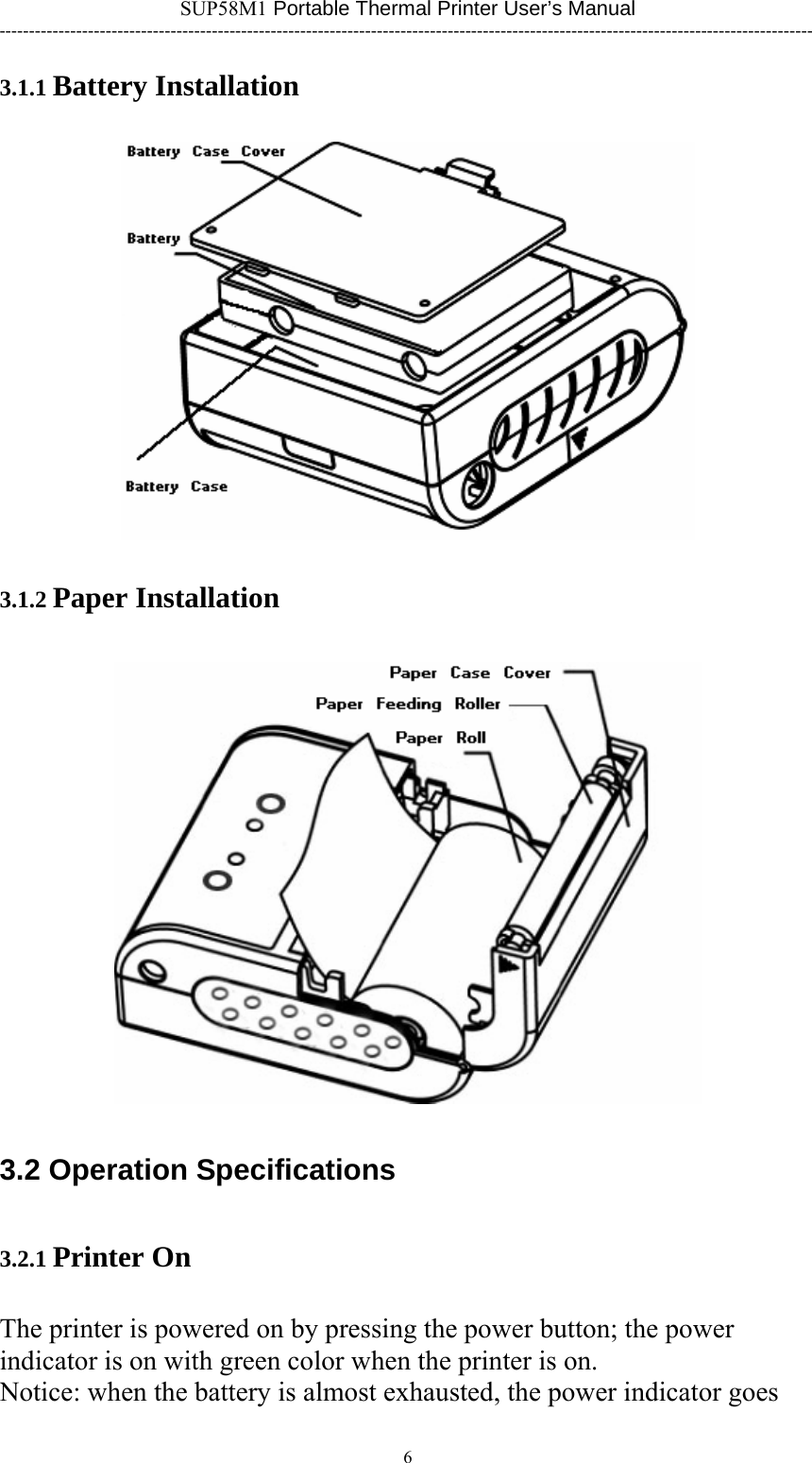 SUP58M1 Portable Thermal Printer User’s Manual ------------------------------------------------------------------------------------------------------------------------------------------ 3.1.1 Battery Installation  3.1.2 Paper Installation  3.2 Operation Specifications 3.2.1 Printer On The printer is powered on by pressing the power button; the power indicator is on with green color when the printer is on. Notice: when the battery is almost exhausted, the power indicator goes 6      