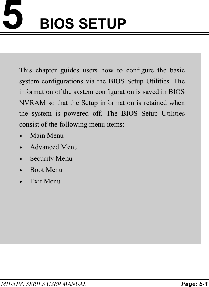 MH-5100 SERIES USER MANUAL Page: 5-1 5BIOS SETUP This  chapter  guides  users  how  to  configure  the  basic system configurations via the BIOS Setup Utilities. The information of the system configuration is saved in BIOS NVRAM so that the Setup information is retained when the  system  is  powered  off.  The  BIOS  Setup  Utilities consist of the following menu items: •Main Menu•Advanced Menu•Security Menu•Boot Menu•Exit Menu 