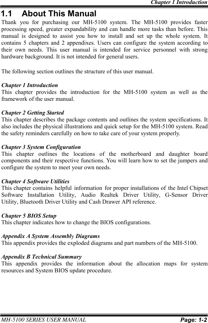 Chapter 1 Introduction MH-5100 SERIES USER MANUAL Page: 1-2  1.1 About This Manual Thank you for purchasing our MH-5100 system. The MH-5100 provides faster processing speed, greater expandability and can handle more tasks than before. This manual is designed to assist you how to install and set up the whole system. It contains 5 chapters and 2 appendixes. Users can configure the system according to their own needs. This user manual is intended for service personnel with strong hardware background. It is not intended for general users. The following section outlines the structure of this user manual. Chapter 1 Introduction This chapter provides the introduction for the MH-5100 system as well as the framework of the user manual. Chapter 2 Getting Started This chapter describes the package contents and outlines the system specifications. It also includes the physical illustrations and quick setup for the MH-5100 system. Read the safety reminders carefully on how to take care of your system properly. Chapter 3 System Configuration This chapter outlines the locations of the motherboard and daughter board components and their respective functions. You will learn how to set the jumpers and configure the system to meet your own needs. Chapter 4 Software Utilities This chapter contains  helpful  information  for proper installations of  the Intel Chipset Software  Installation  Utility,  Audio  Realtek  Driver  Utility,  G-Sensor  Driver Utility, Bluetooth Driver Utility and Cash Drawer API reference. Chapter 5 BIOS Setup This chapter indicates how to change the BIOS configurations. Appendix A System Assembly DiagramsThis appendix provides the exploded diagrams and part numbers of the MH-5100. Appendix B Technical Summary This appendix provides the information about the allocation maps for system resources and System BIOS update procedure. 