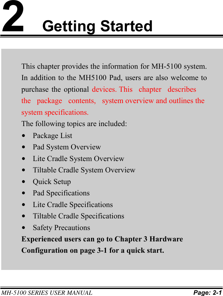 MH-5100 SERIES USER MANUAL Page: 2-1 2Getting Started This chapter provides the information for MH-5100 system. In addition to the MH5100 Pad, users are also welcome to purchase  the optional  devices. This chapter  describes the package  contents,  system overview and outlines the system specifications. The following topics are included: •Package List•Pad System Overview•Lite Cradle System Overview•Tiltable Cradle System Overview•Quick Setup•Pad Specifications•Lite Cradle Specifications•Tiltable Cradle Specifications•Safety PrecautionsExperienced users can go to Chapter 3 HardwareConfiguration on page 3-1 for a quick start.